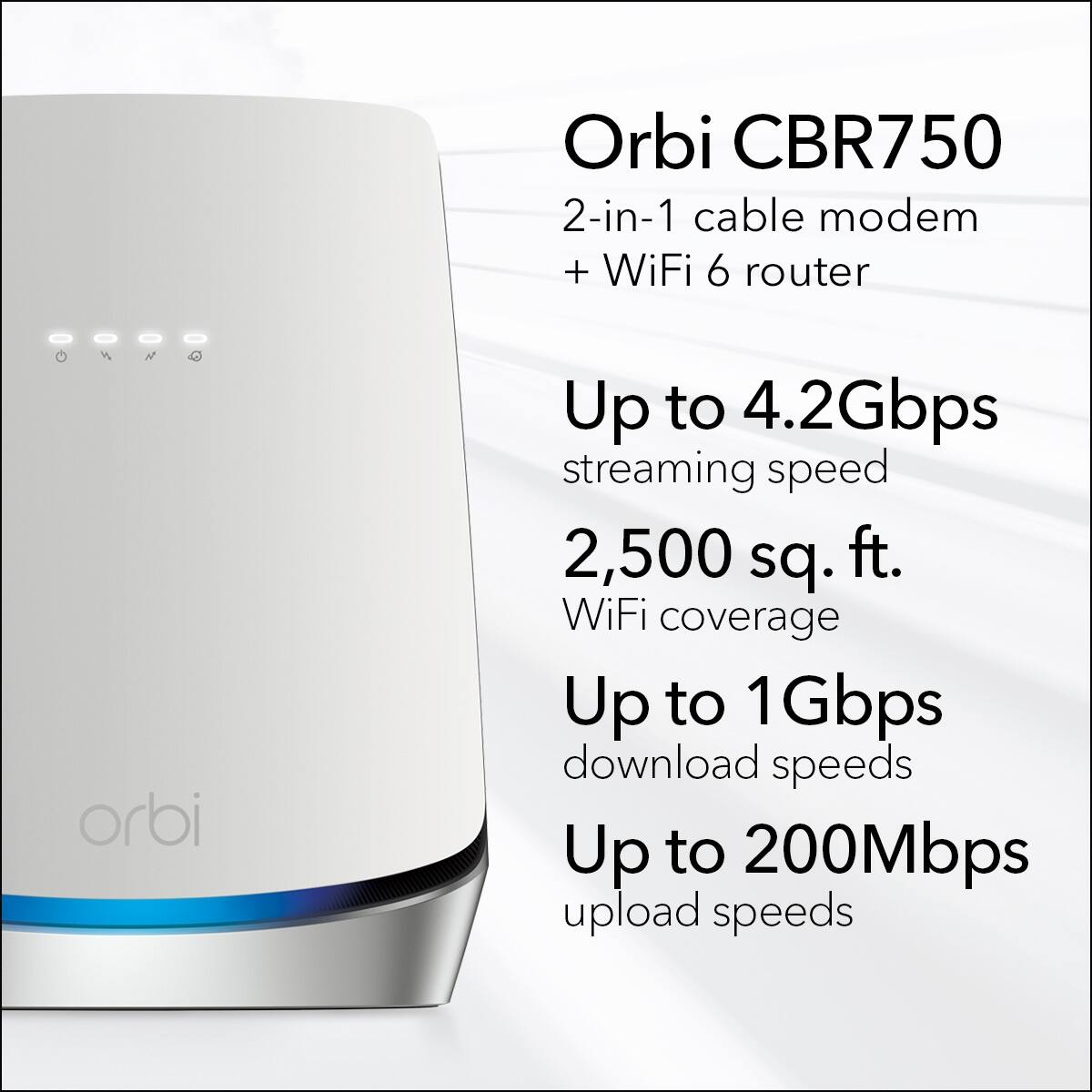 Orbi CBR750 2-in-1 cable modem + WiFi 6 router:
* Up to 4.2Gbps streaming speed
* 2,500 sq. ft. WiFi coverage
* Up to 1Gbps download speeds
* Up to 200Mbps upload speeds