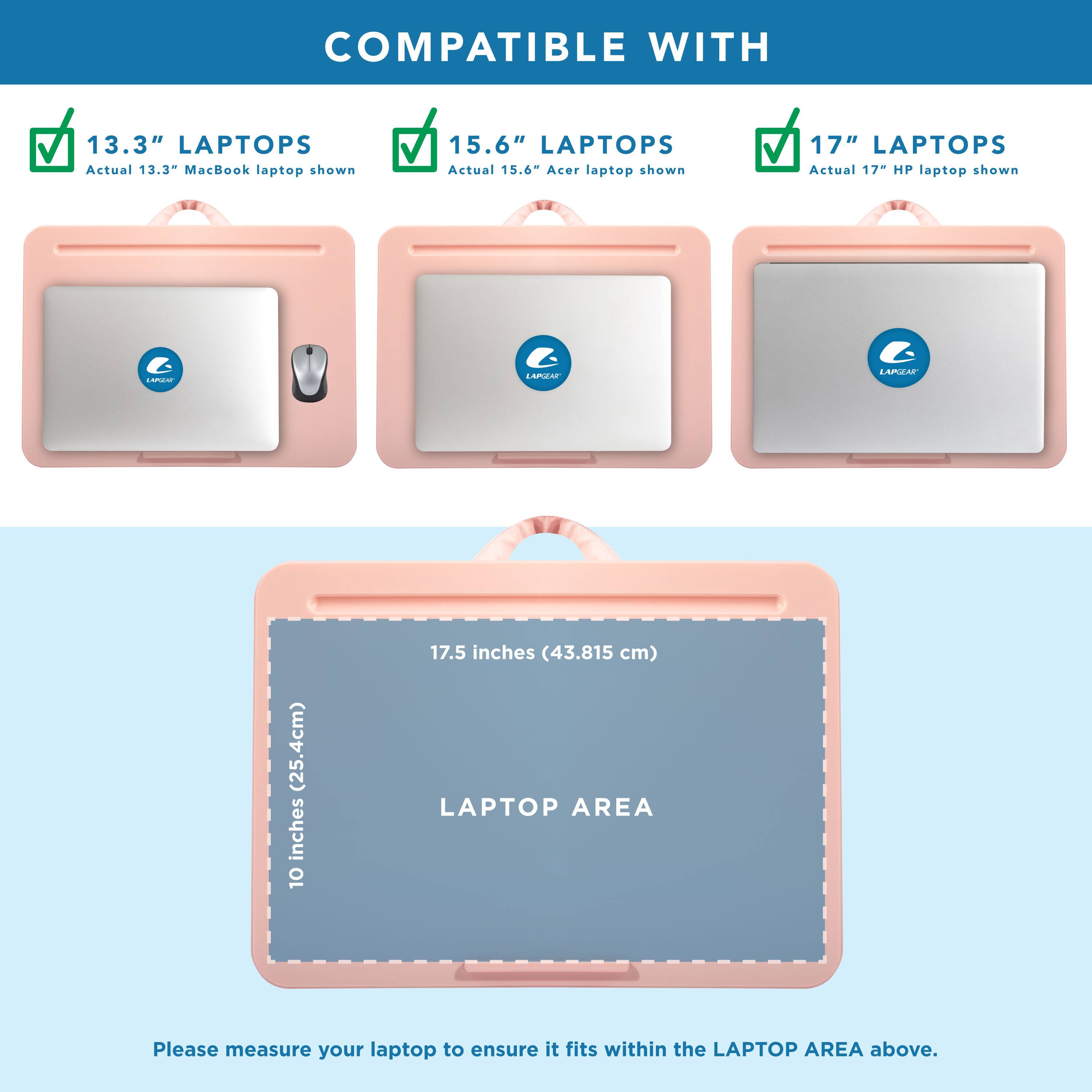 COMPATIBLE WITH

13.3" LAPTOPS
Actual 13.3" MacBook laptop shown

15.6" LAPTOPS
Actual 15.6" Acer laptop shown

17" LAPTOPS
Actual 17" HP laptop shown

LAPTOP AREA
10 inches (25.4cm) x 17.5 inches (43.815 cm)

Please measure your laptop to ensure it fits within the LAPTOP AREA above.