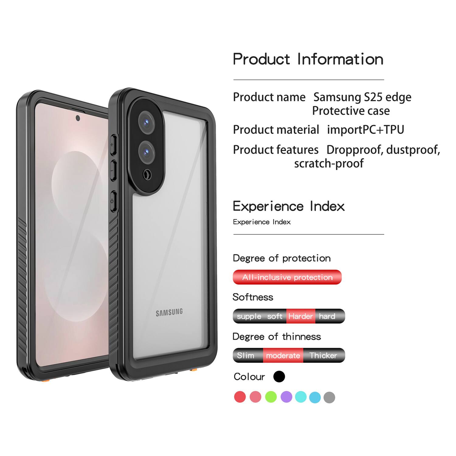 Product Information  
Product name: Samsung S25 edge Protective case  
Product material: importPC+TPU  
Product features: Dropproof, dustproof, scratch-proof  

Experience Index  
Experience Index  

Degree of protection: All-inclusive protection  

Softness: supple soft Harder hard  

Degree of thinness: Slim moderate Thicker  

Colour: [Colour options shown as dots]