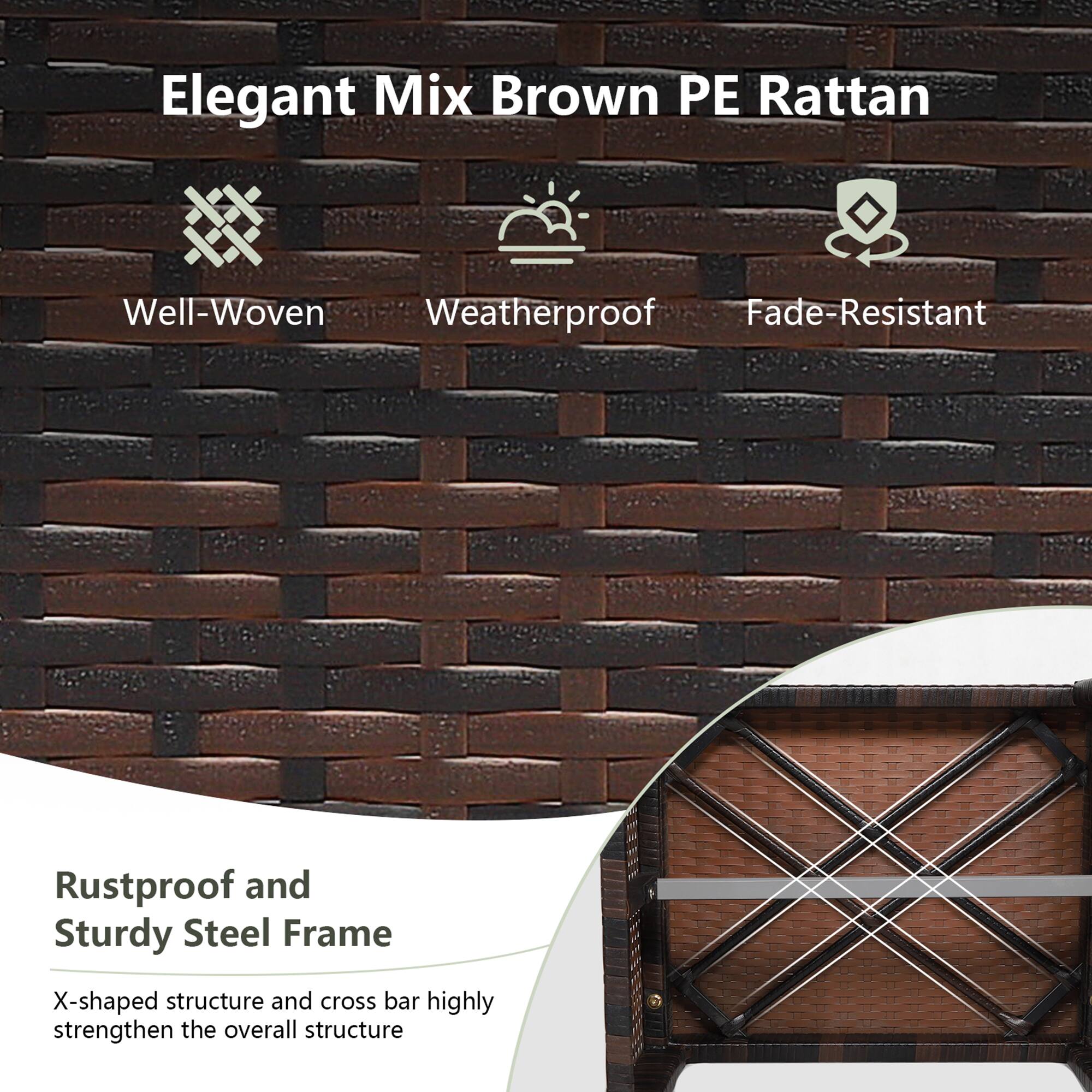 Elegant Mix Brown PE Rattan

- Well-Woven
- Weatherproof
- Fade-Resistant

Rustproof and Sturdy Steel Frame

X-shaped structure and cross bar highly strengthen the overall structure