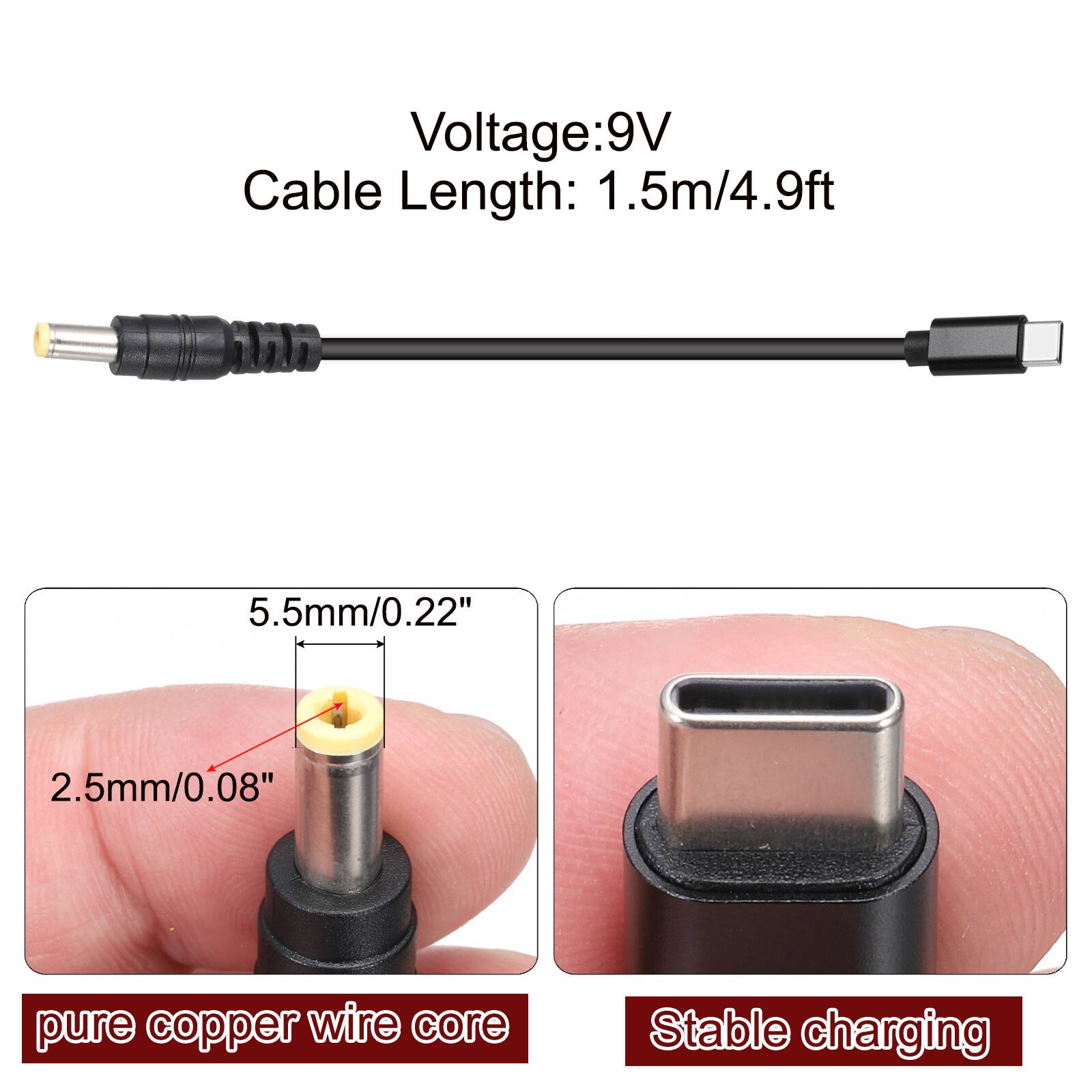 Voltage: 9V  
Cable Length: 1.5m/4.9ft  
5.5mm/0.22"  
2.5mm/0.08"  
pure copper wire core  
Stable charging