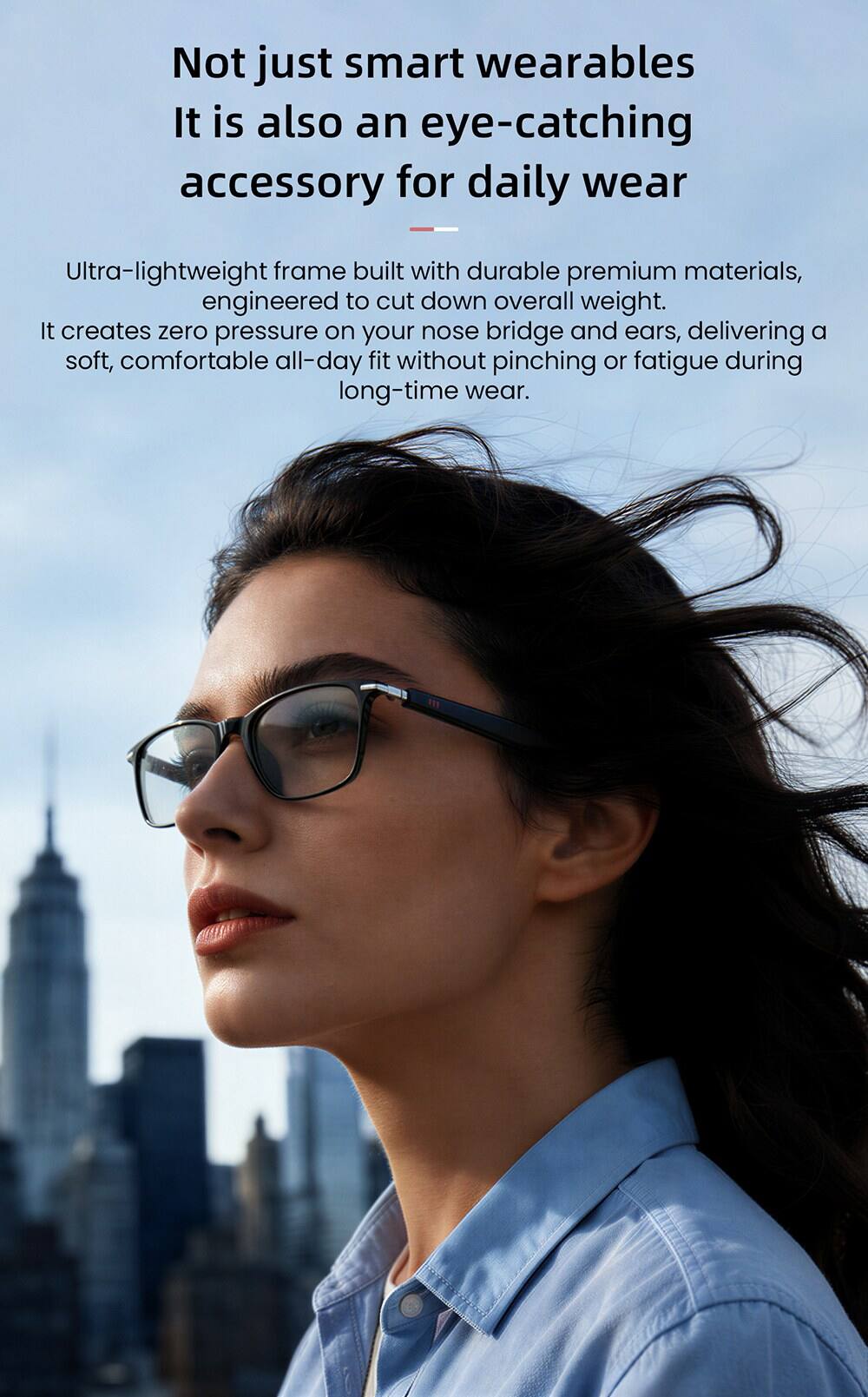 Not just smart wearables, it is also an eye-catching accessory for daily wear. Ultra-lightweight frame built with durable premium materials, engineered to cut down overall weight. It creates zero pressure on your nose bridge and ears, delivering a soft, comfortable all-day fit without pinching or fatigue during long-time wear.