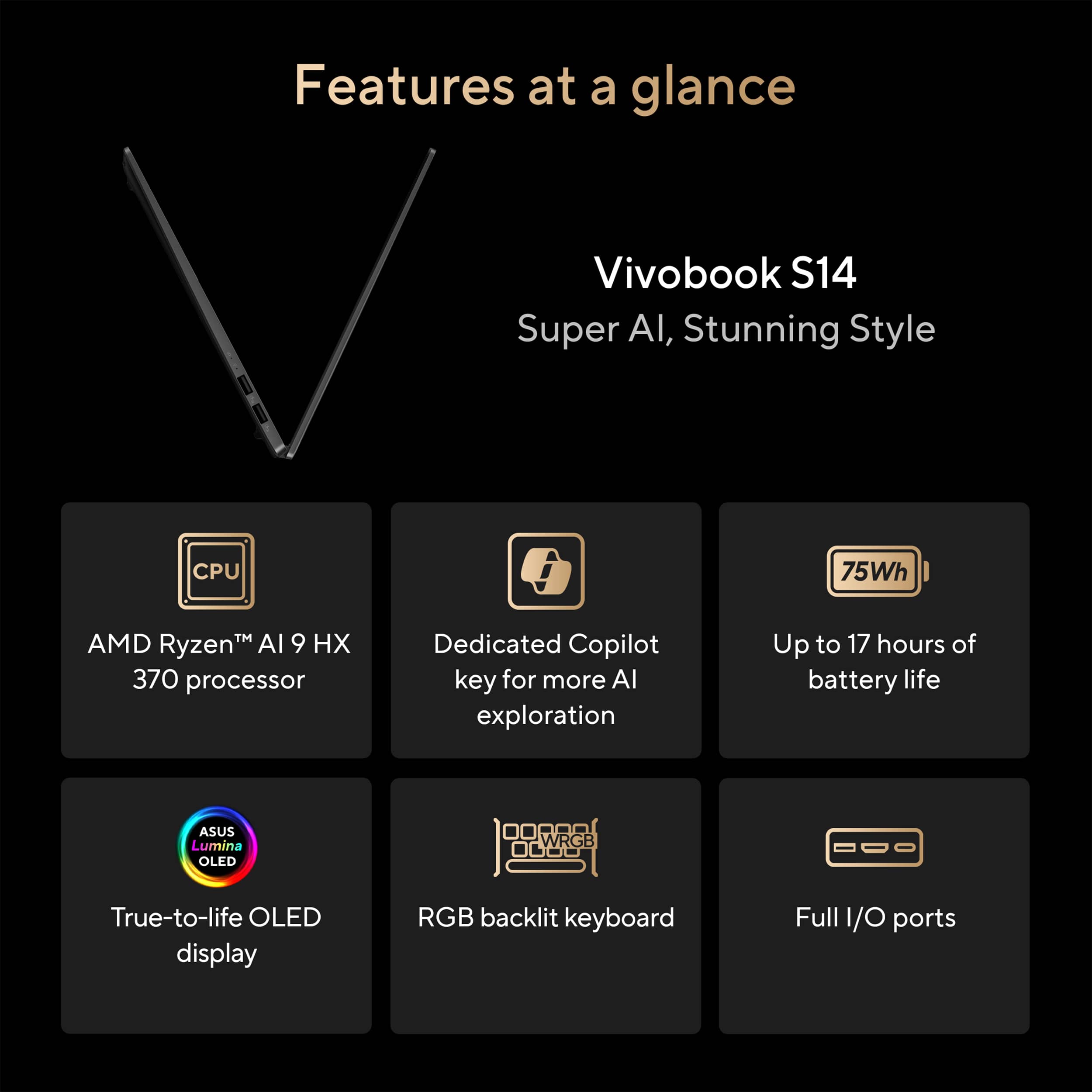 Features at a glance:
* Vivobook S14 Super AI, Stunning Style
* AMD Ryzen 9 370 processor
* Dedicated Copilot key for more AI exploration
* Up to 17 hours of battery life
* ASUS Lumina OLED WRGB 0000 True-to-life OLED display
* RGB backlit keyboard
* Full I/O ports