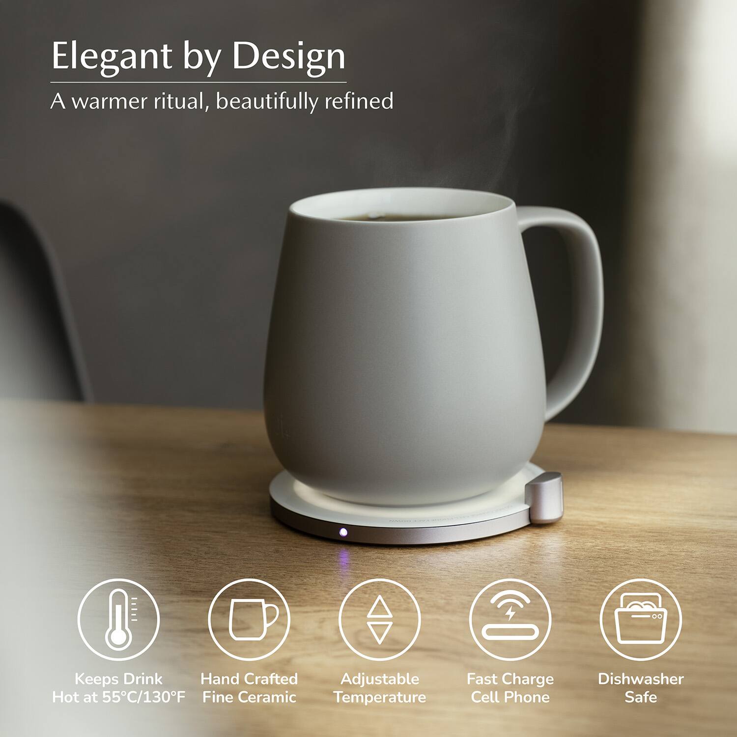 Elegant by Design  
A warmer ritual, beautifully refined  

- Keeps Drink Hot at 55°C/130°F  
- Hand Crafted Fine Ceramic  
- Adjustable Temperature  
- Fast Charge Cell Phone  
- Dishwasher Safe