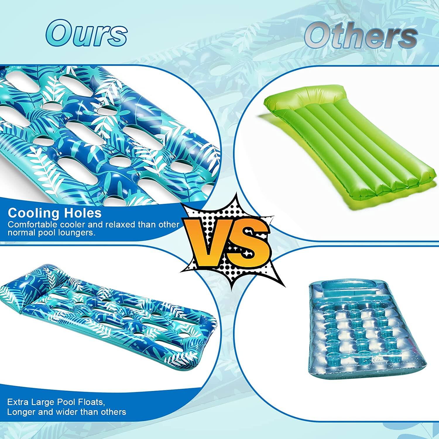 Ours: Cooling Holes, Comfortable cooler and relaxed than other normal pool loungers.

Others: Extra Large Pool Floats, Longer and wider than others.