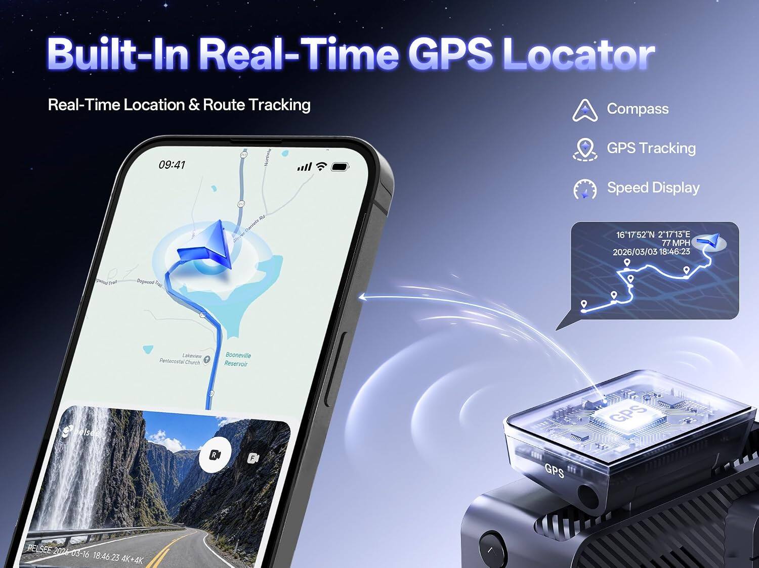 Built-In Real-Time GPS Locator  
Real-Time Location & Route Tracking  
Compass  
GPS Tracking  
Speed Display  

09:41  
Northrig  
GPS Tracking Speed Display  
16°17'52"N 217°13"E 77 MPH 2026/03/03 18:46:23  

greed Trait  
Dogwood Trad  
Lakeview Pentecostal Church  
Booneville Reservoir  

GPS  
PELSEE 2026 03-16 18:46:23 4K+4K