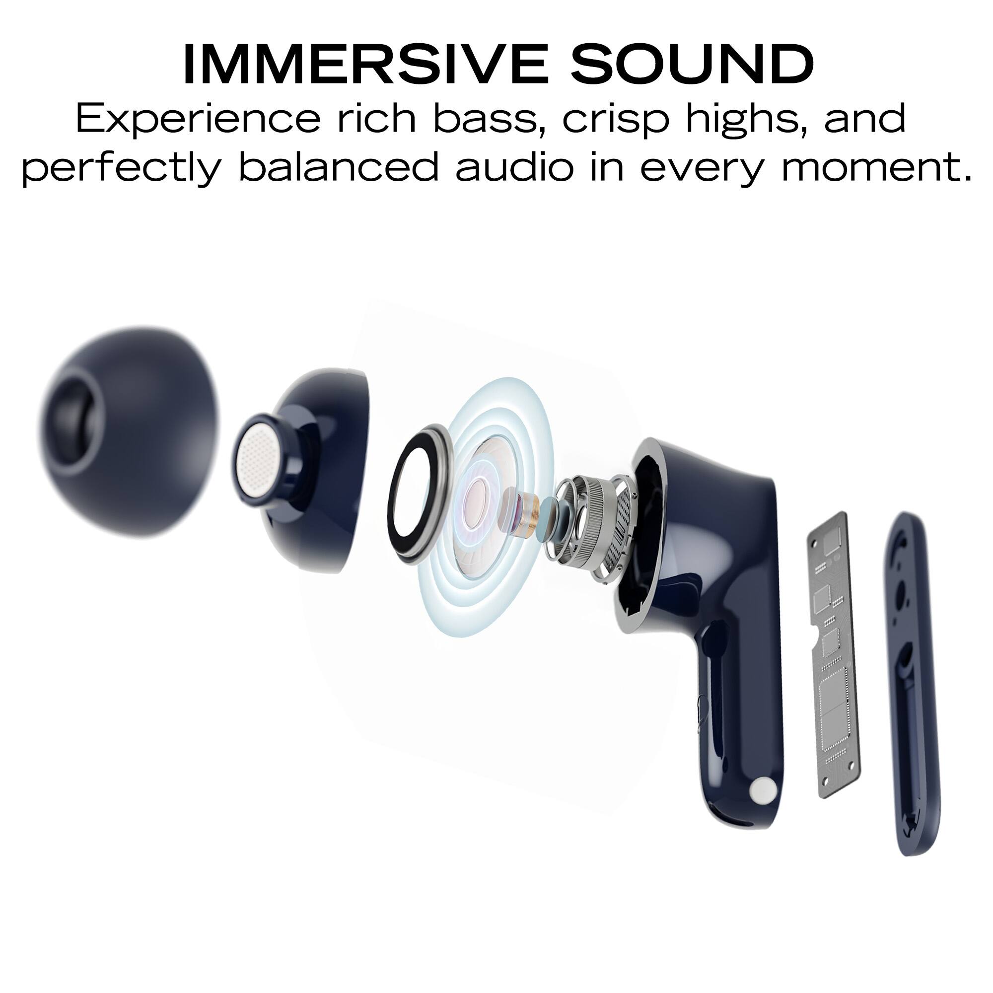 IMMERSIVE SOUND  
Experience rich bass, crisp highs, and perfectly balanced audio in every moment.