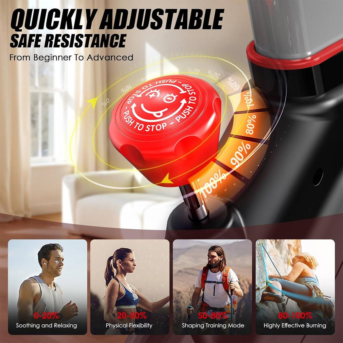 QUICKLY ADJUSTABLE SAFE RESISTANCE  
From Beginner To Advanced  

0-20% Soothing and Relaxing  
20-50% Physical Flexibility  
50-80% Shaping Training Mode  
80-100% Highly Effective Burning