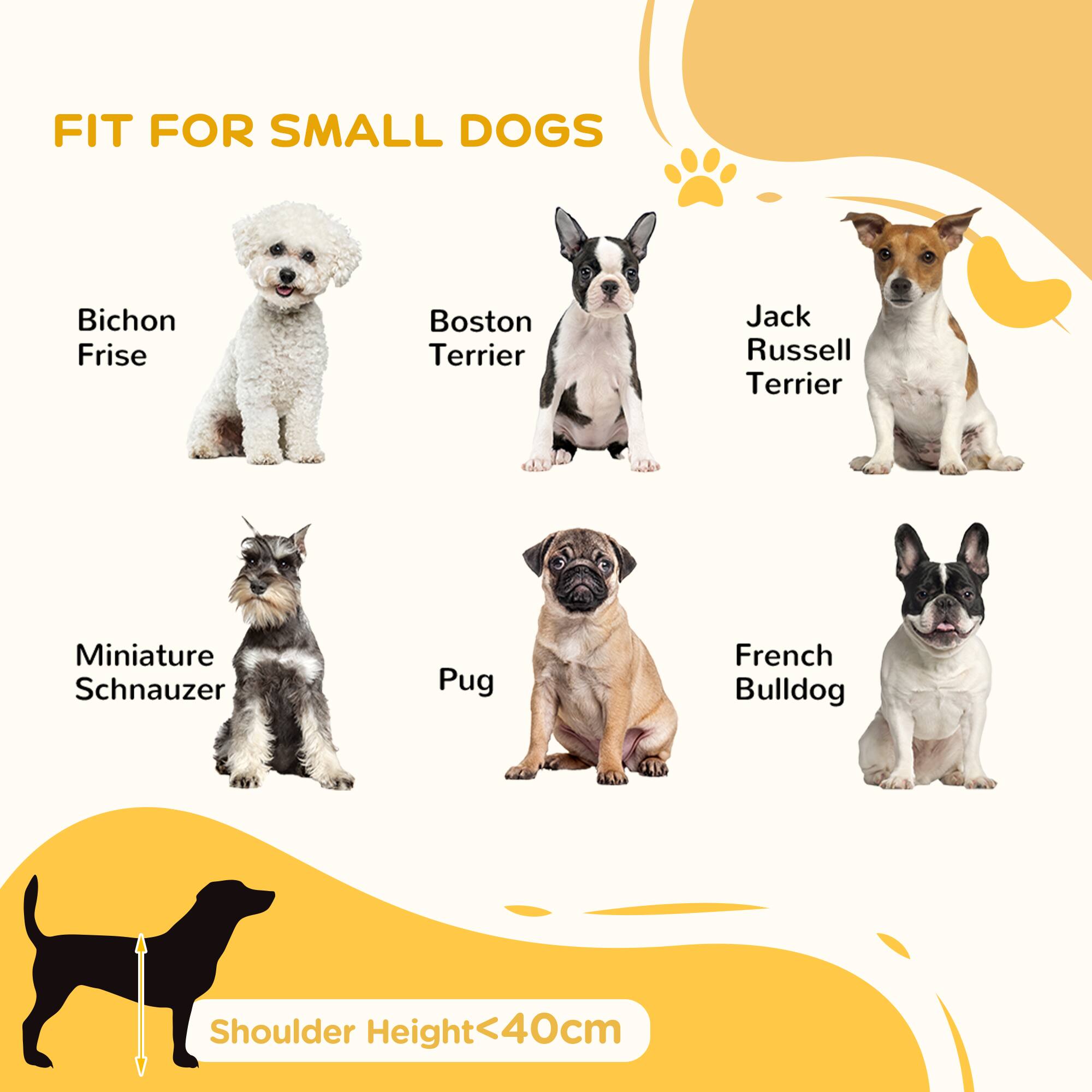 FIT FOR SMALL DOGS

- Bichon Frise
- Boston Terrier
- Jack Russell Terrier
- Miniature Schnauzer
- Pug
- French Bulldog

Shoulder Height < 40cm