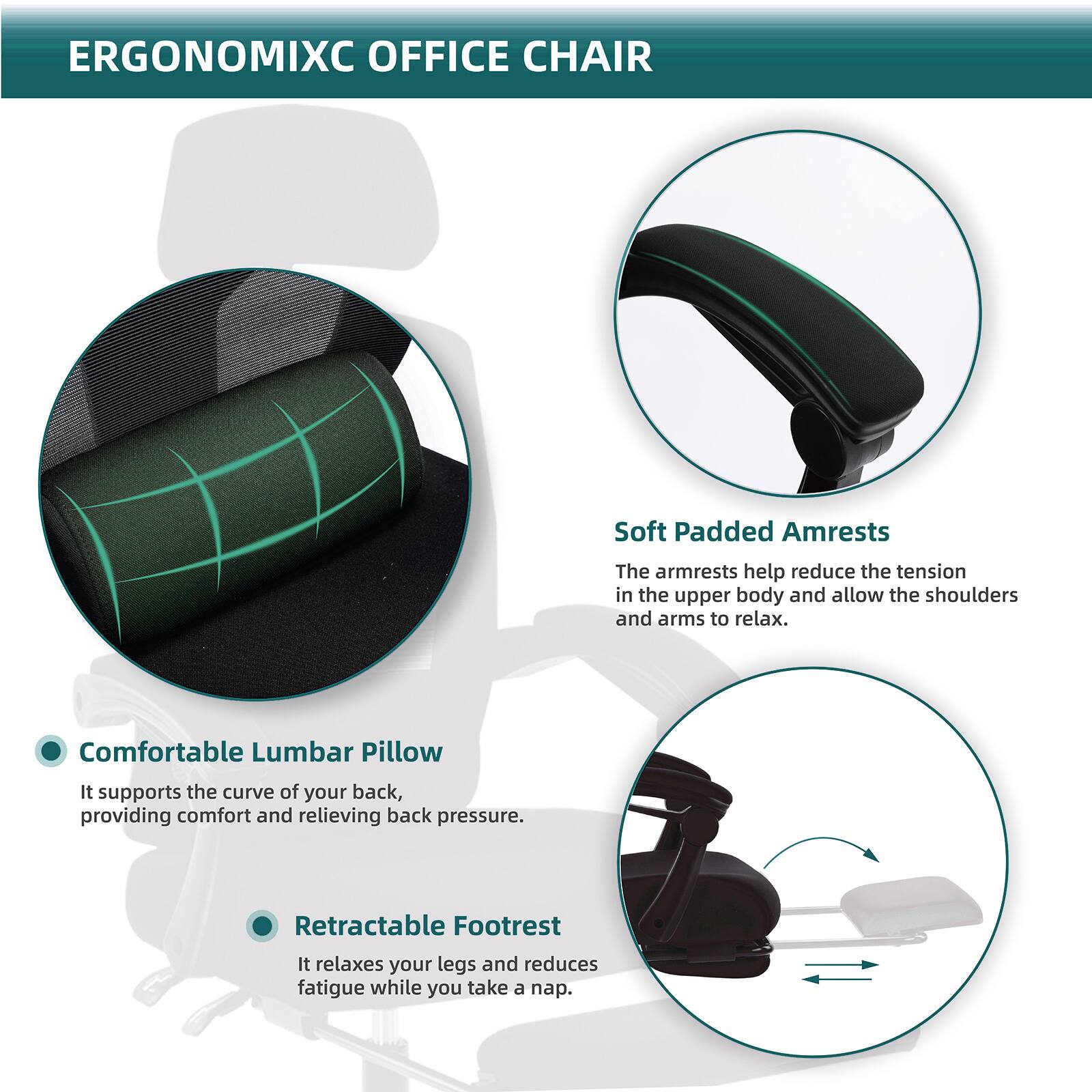 ERGONOMIXC OFFICE CHAIR

- **Soft Padded Armrests**
  - The armrests help reduce the tension in the upper body and allow the shoulders and arms to relax.

- **Comfortable Lumbar Pillow**
  - It supports the curve of your back, providing comfort and relieving back pressure.

- **Retractable Footrest**
  - It relaxes your legs and reduces fatigue while you take a nap.