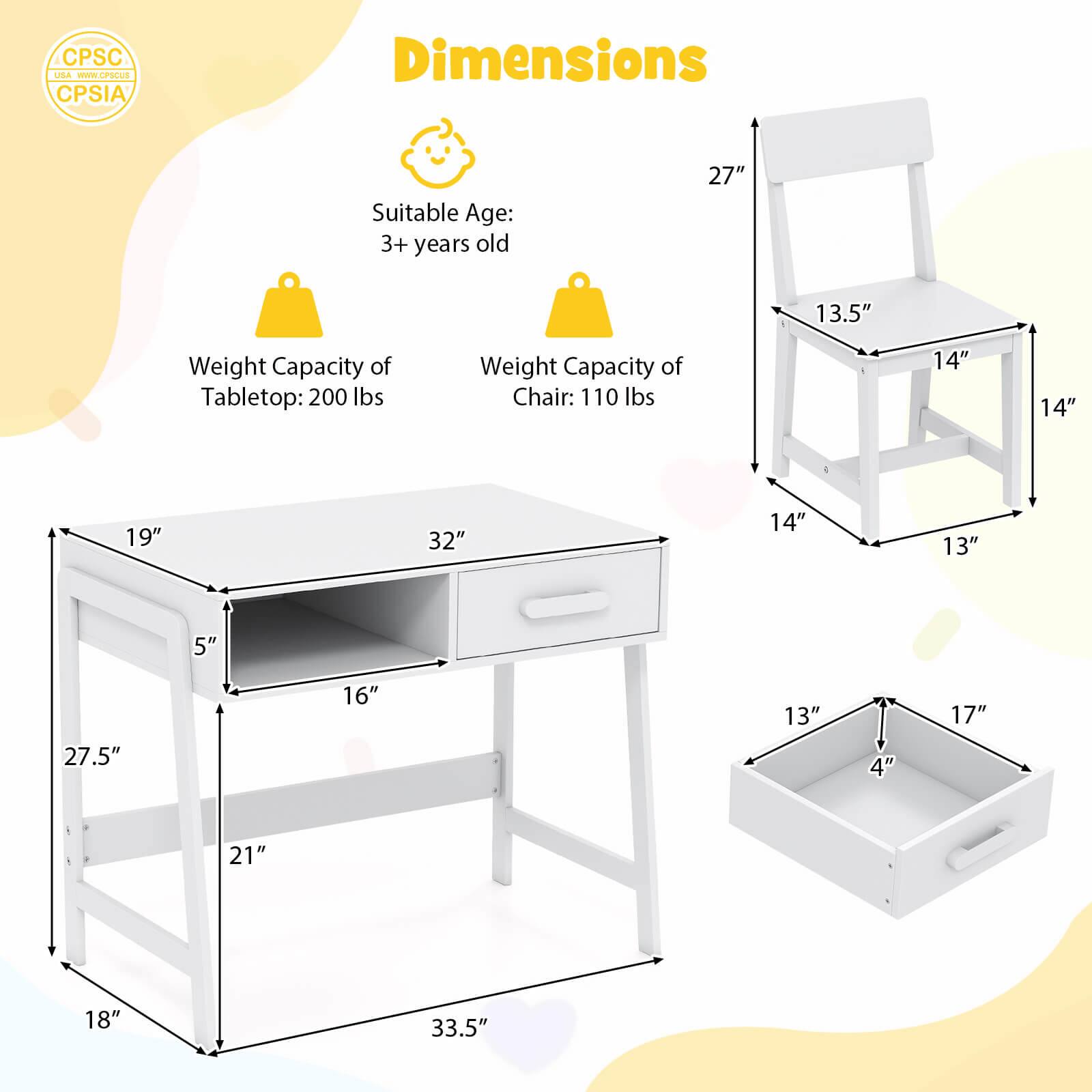 Dimensions: Suitable Age: 3+ years old. Weight Capacity of Tabletop: 200 lbs. Weight Capacity of Chair: 110 lbs. 14" 14" 19" 32" 14" 13" 5" 27.5" 16" 13" 4" 17" 21" 18" 33.5".