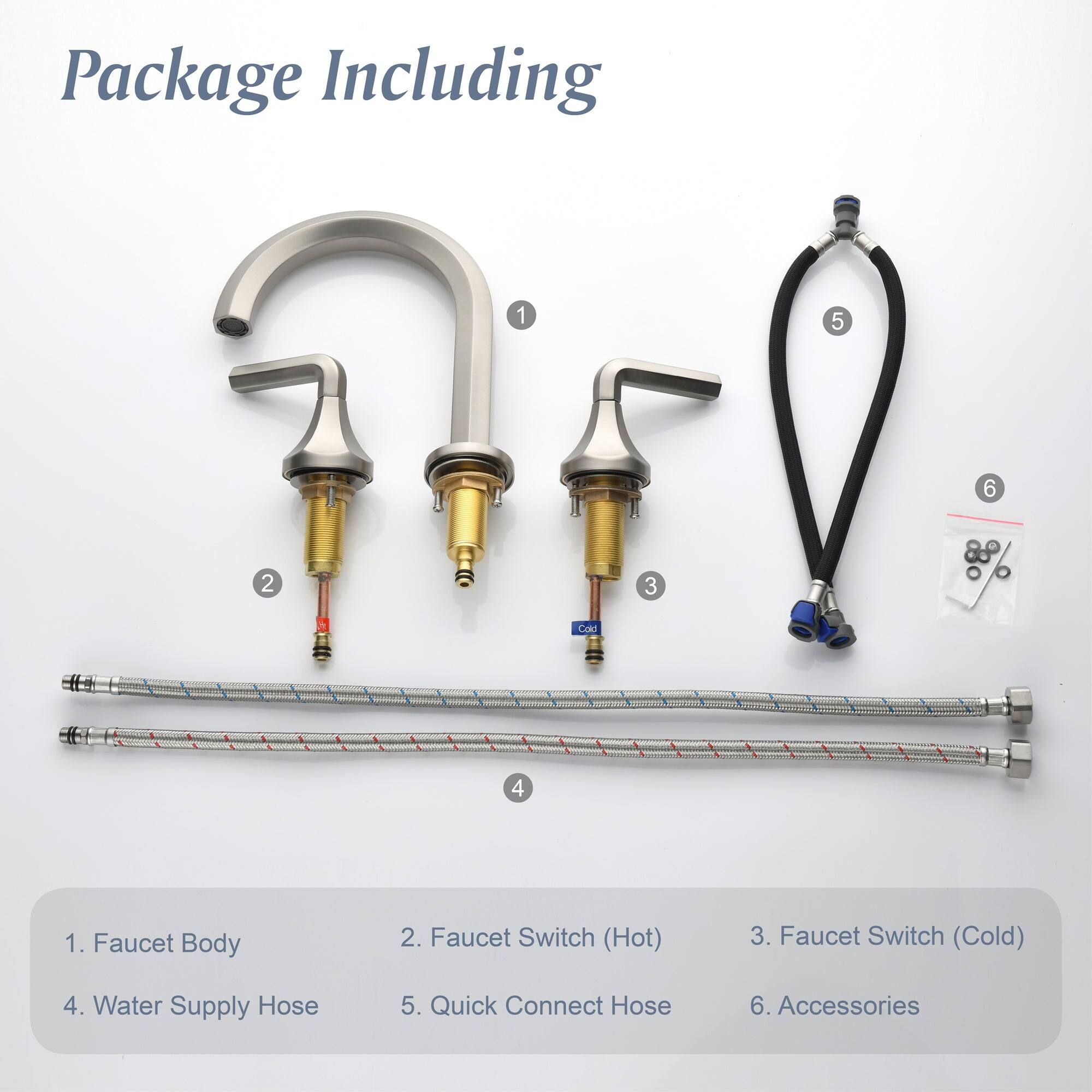 Package Including

1. Faucet Body
2. Faucet Switch (Hot)
3. Faucet Switch (Cold)
4. Water Supply Hose
5. Quick Connect Hose
6. Accessories