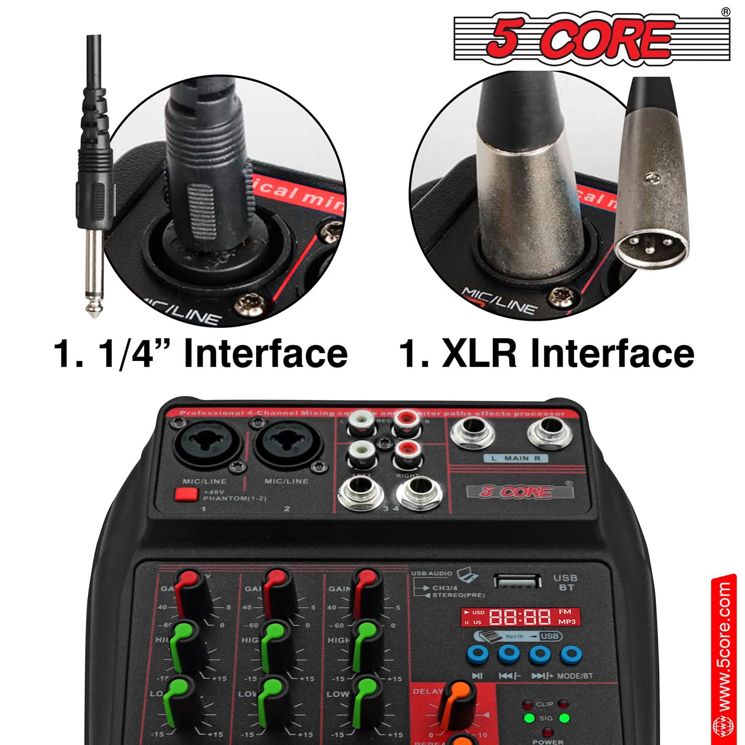 5 CORE

1. 1/4" Interface
1. XLR Interface

Professional 4-Channel Mixing Console

MIC/LINE 1
MIC/LINE 2
MIC/LINE 3
MIC/LINE 4

PHANTOM (1-2)

GAIN
HIGH
LOW

USB AUDIO
USB
BT

STEREO PRE

88:88 MP3

MODE/BT

DELAY
CLIP
SIG

POWER

www.5core.com