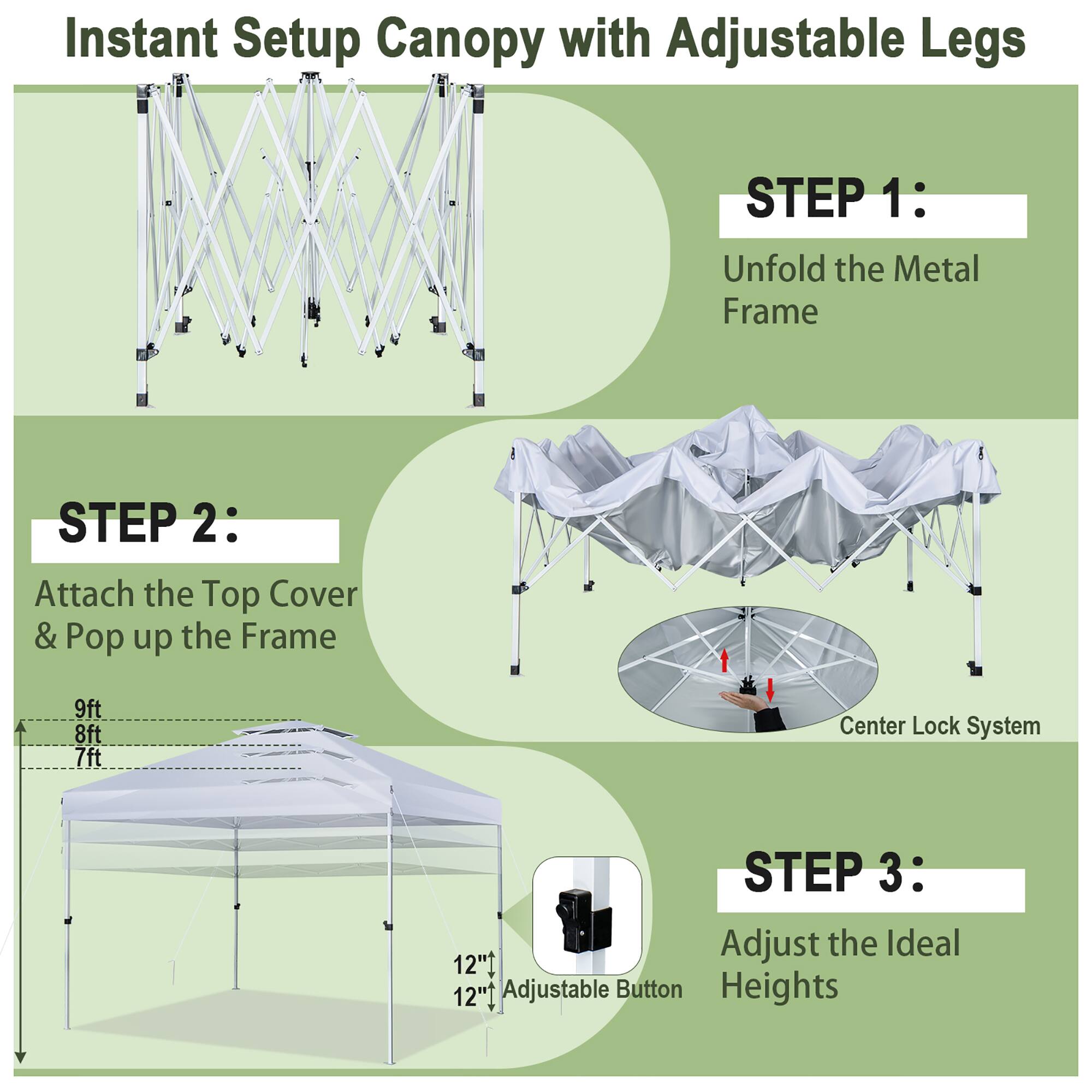 Instant Setup Canopy with Adjustable Legs

STEP 1: Unfold the Metal Frame

STEP 2: Attach the Top Cover & Pop up the Frame
9ft 8ft 7ft
Center Lock System

STEP 3: Adjust the Ideal Heights
12" Adjustable Button