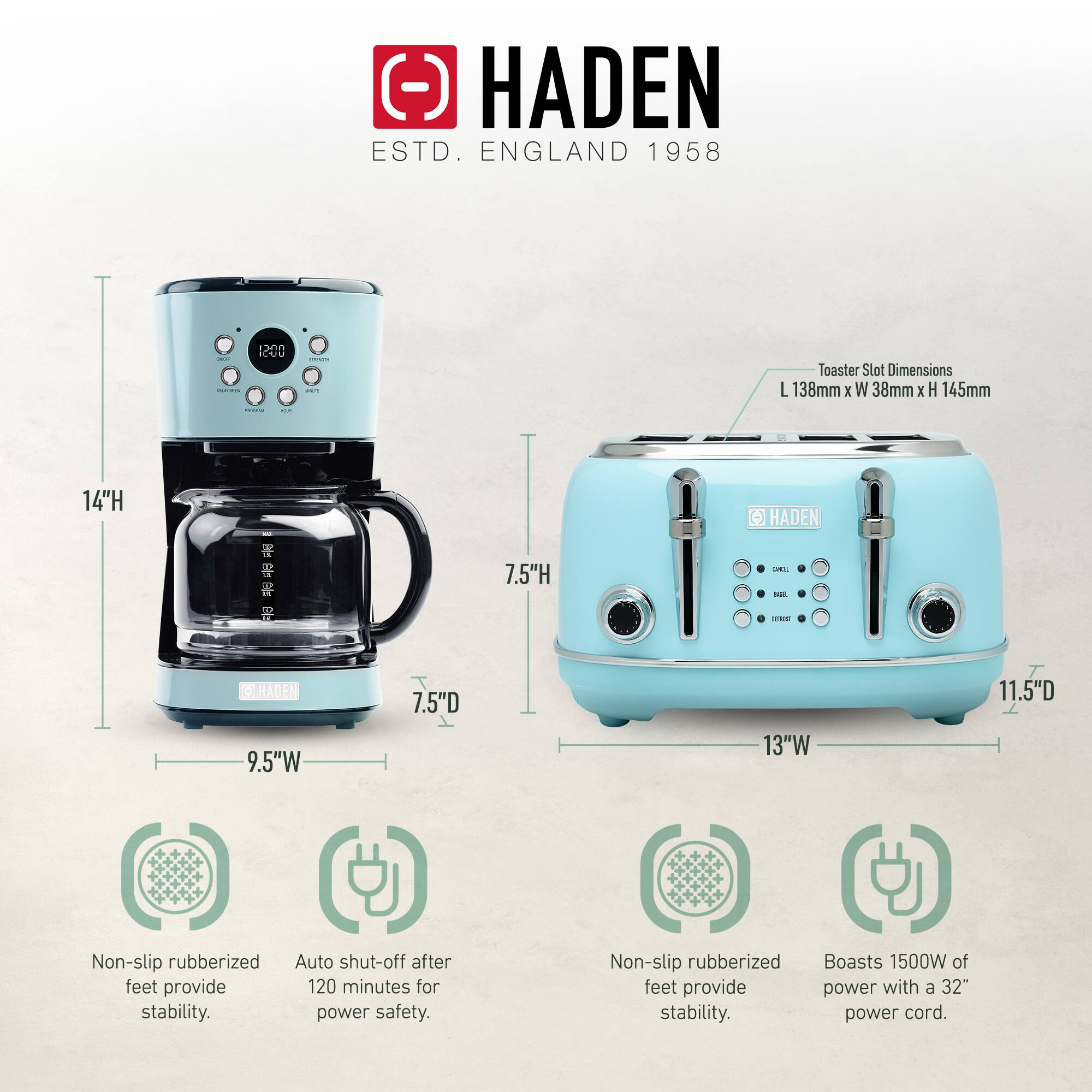 HADEN  
ESTD. ENGLAND 1958  

Toaster Slot Dimensions: L 138mm x W 38mm x H 145mm  

- 14"H  
- 9.5"W  
- 7.5"D  

- 13"W  
- 11.5"D  

Non-slip rubberized feet provide stability.  
Auto shut-off after 120 minutes for power safety.  

Non-slip rubberized feet provide stability.  
Boasts 1500W of power with a 32" power cord.