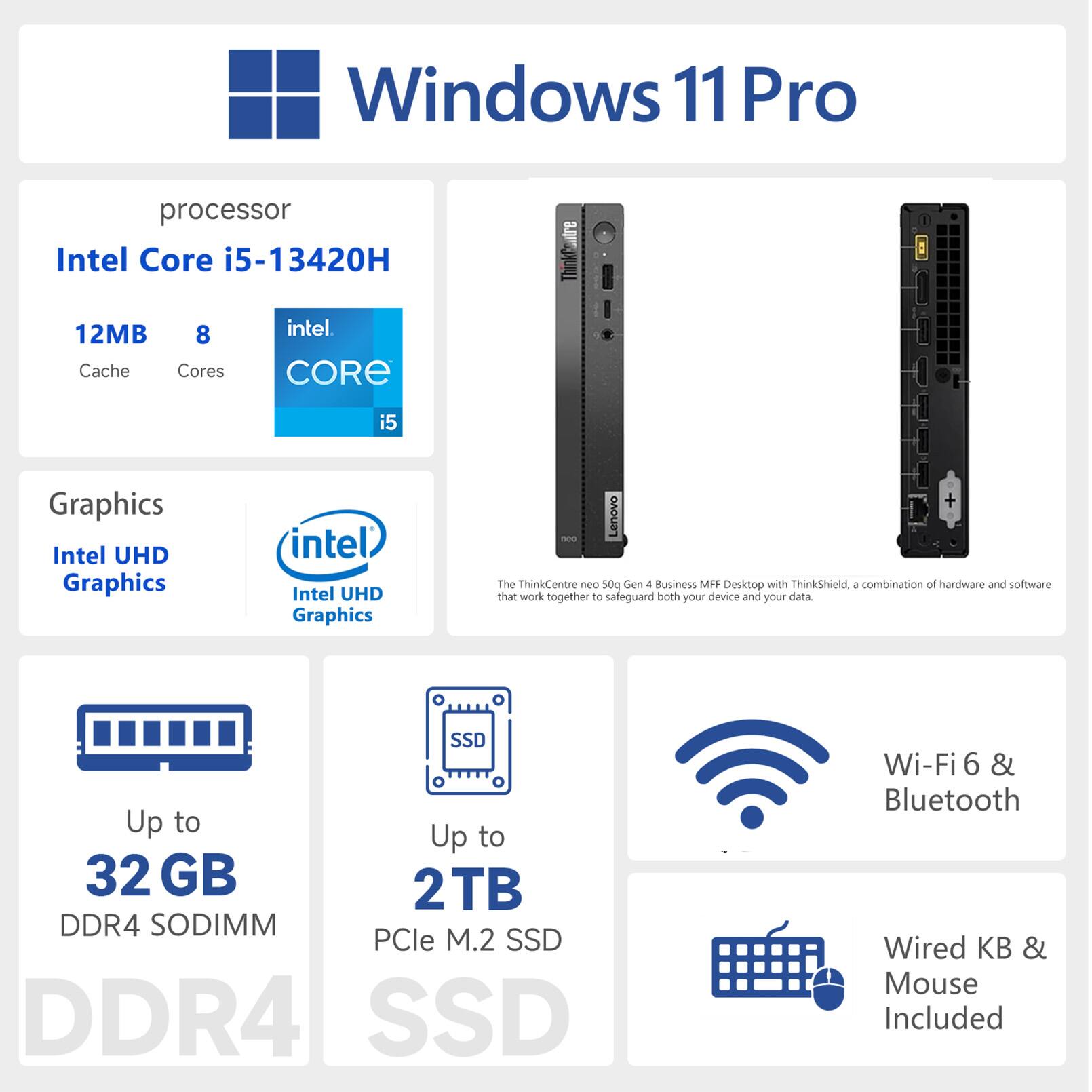 Windows 11 Pro  
Processor: Intel Core i5-13420H  
12MB Cache, 8 Cores  
Graphics: Intel UHD Graphics  
Memory: Up to 32 GB DDR4 SODIMM  
Storage: Up to 2TB PCIe M.2 SSD  
Connectivity: Wi-Fi 6 & Bluetooth  
Included: Wired Keyboard & Mouse  
Lenovo ThinkCentre neo 500 Gen 4 Business MFF Desktop with ThinkShield