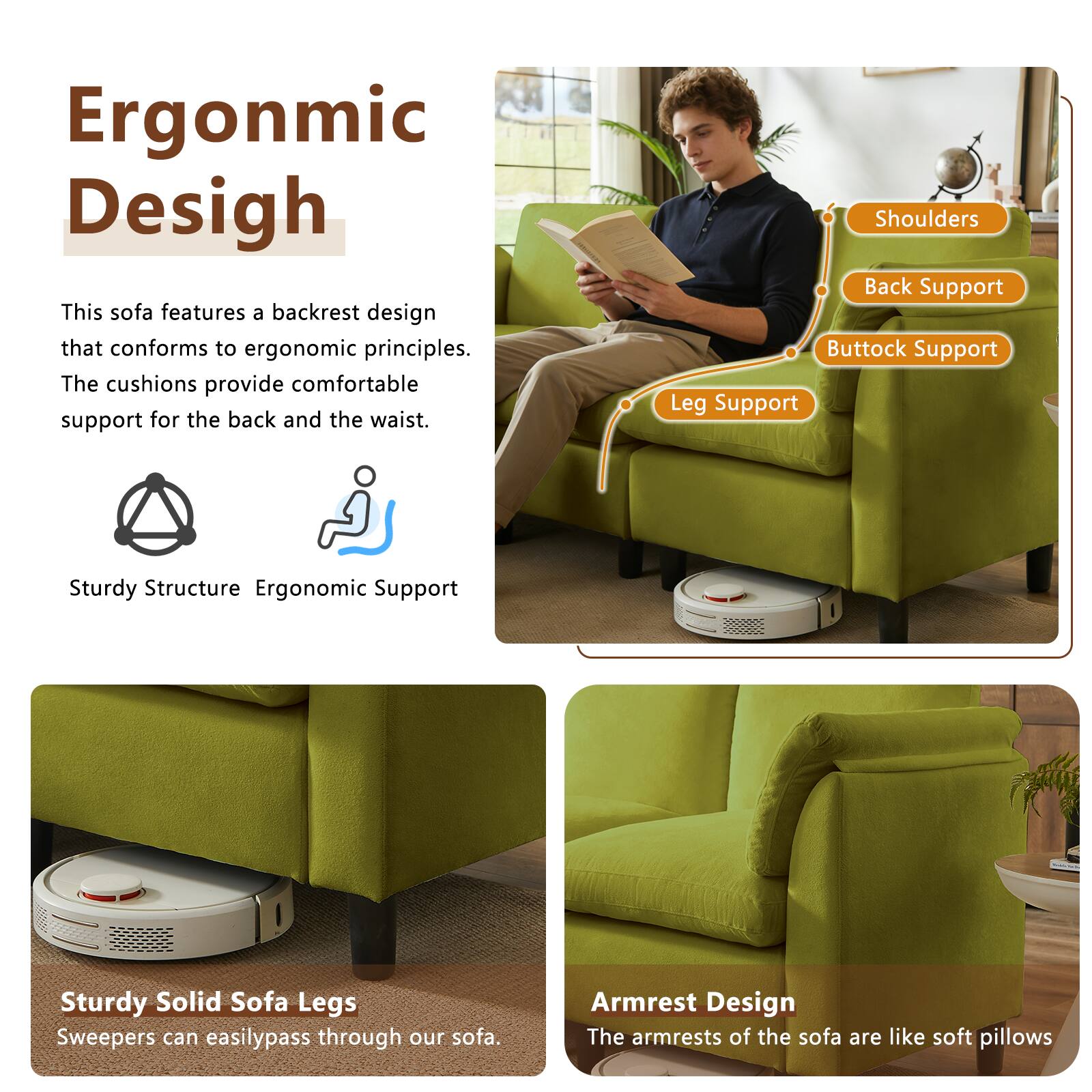 Ergonomic Design

This sofa features a backrest design that conforms to ergonomic principles. The cushions provide comfortable support for the back and the waist.

Shoulders
Back Support
Buttock Support
Leg Support

Sturdy Structure
Ergonomic Support

Sturdy Solid Sofa Legs
Sweepers can easily pass through our sofa.

Armrest Design
The armrests of the sofa are like soft pillows