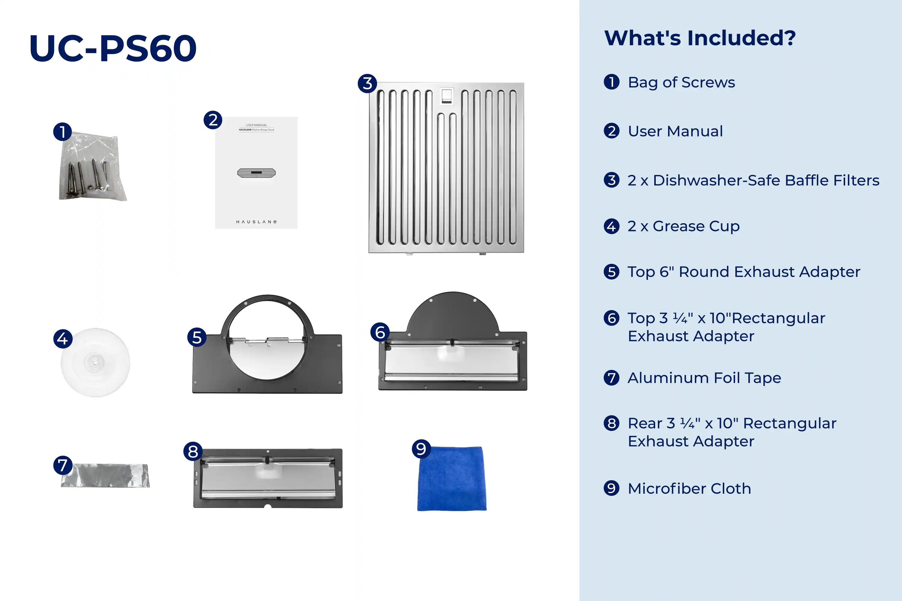UC-PS60

What's Included?

1. Bag of Screws
2. User Manual
3. 2 x Dishwasher-Safe Baffle Filters
4. 2 x Grease Cup
5. Top 6" Round Exhaust Adapter
6. Top 3 1/4" x 10" Rectangular Exhaust Adapter
7. Aluminum Foil Tape
8. Rear 3 1/4" x 10" Rectangular Exhaust Adapter
9. Microfiber Cloth