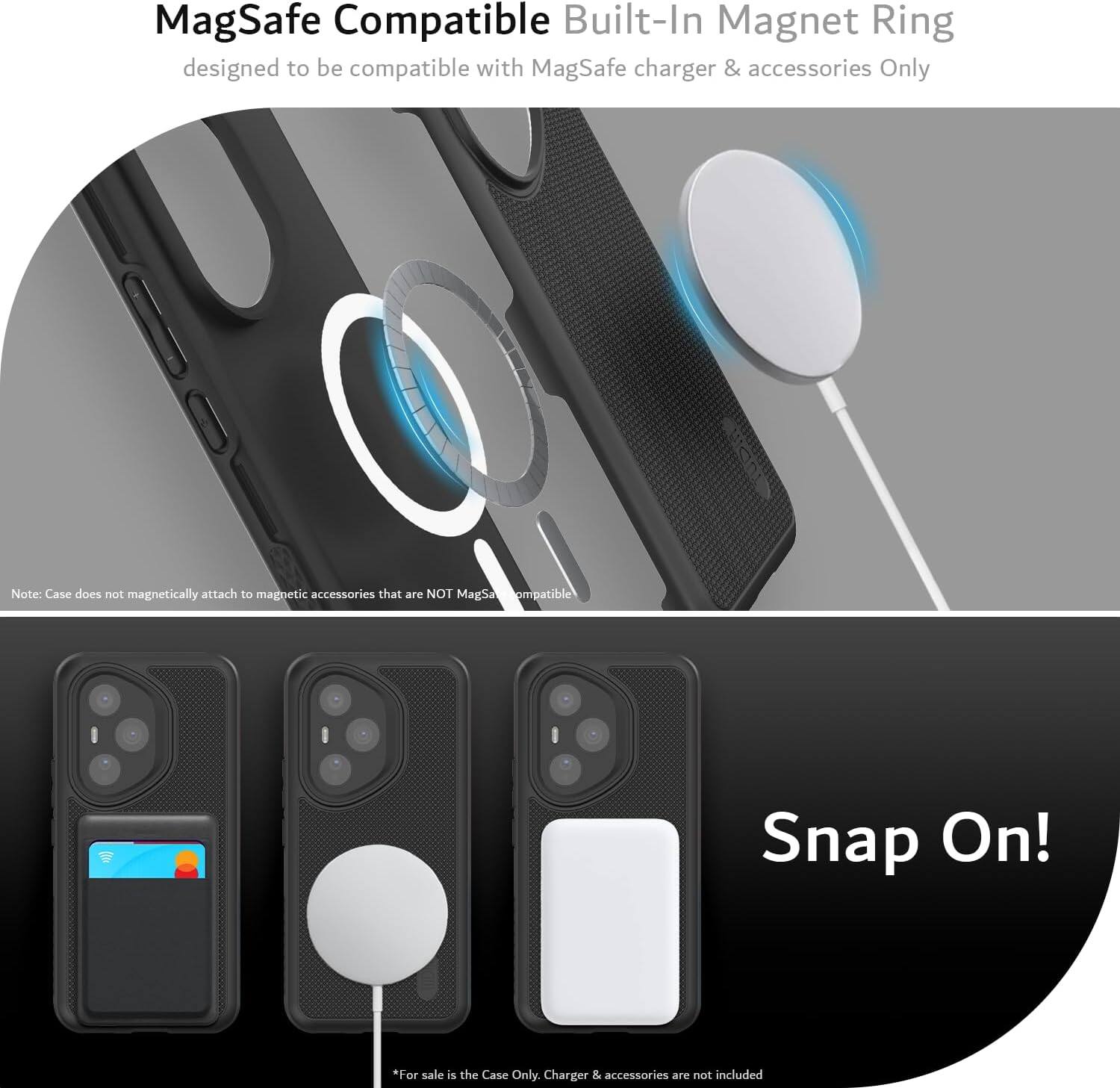 MagSafe Compatible Built-In Magnet Ring designed to be compatible with MagSafe charger & accessories Only

Note: Case does not magnetically attach to magnetic accessories that are NOT MagSafe compatible

Snap On!

*For sale is the Case Only. Charger & accessories are not included