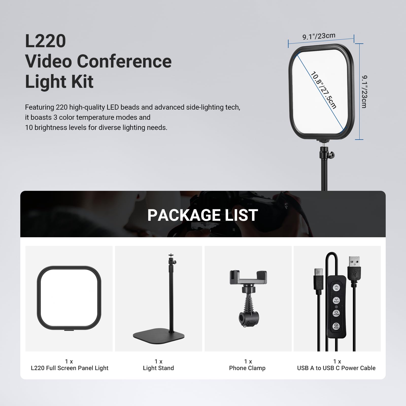L220 Video Conference Light Kit

Featuring 220 high-quality LED beads and advanced side-lighting tech, it boasts 3 color temperature modes and 10 brightness levels for diverse lighting needs.

9.17"/23cm  
10.8"/27.5cm  
9.17"/23cm

PACKAGE LIST

1 x L220 Full Screen Panel Light  
1 x Light Stand  
1 x Phone Clamp  
1 x USB A to USB C Power Cable