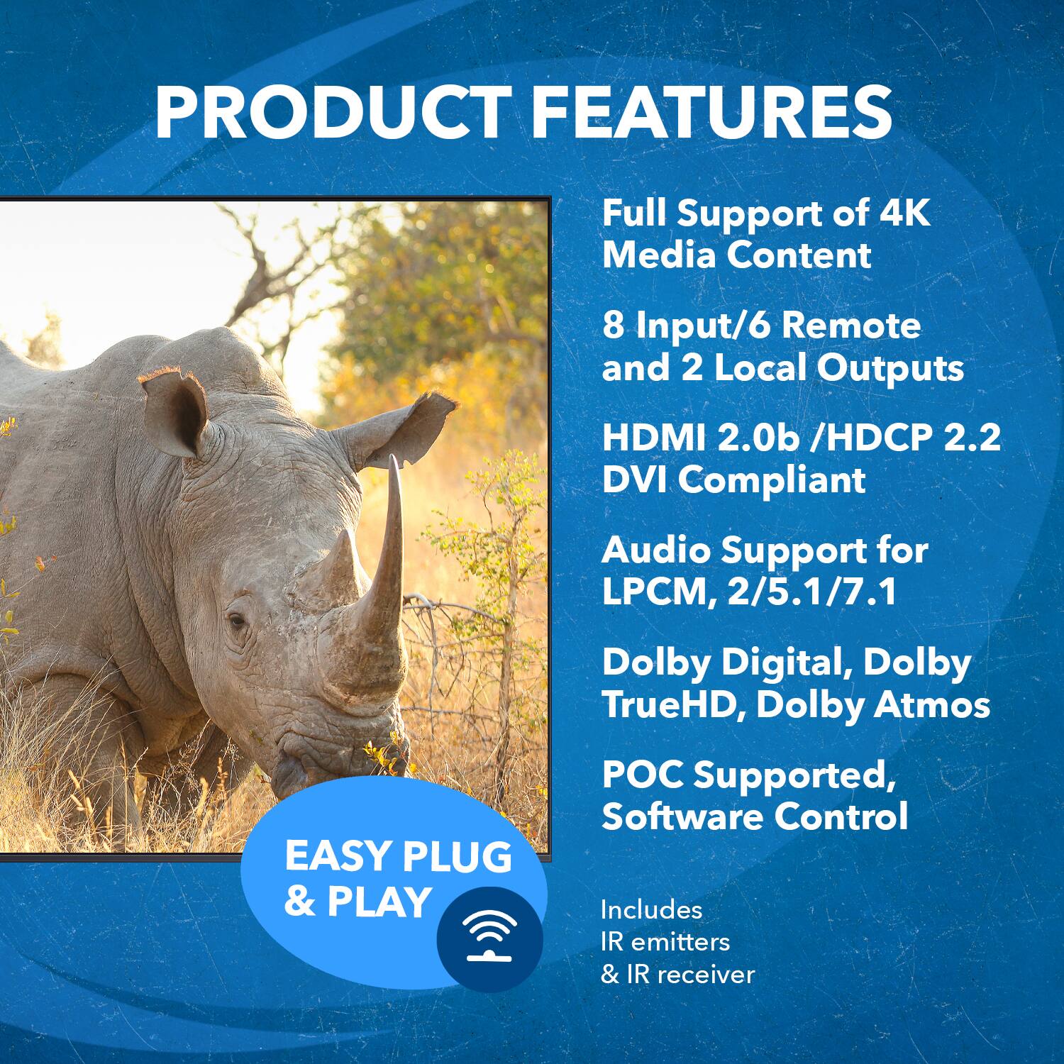 PRODUCT FEATURES
Full Support of 4K Media Content
EASY PLUG & PLAY
8 Input/6 Remote and 2 Local Outputs
HDMI 2.0b /HDCP 2.2 DVI Compliant
Audio Support for LPCM, 2/5.1/7.1
Dolby Digital, Dolby TrueHD, Dolby Atmos
POC Supported, Software Control
Includes IR emitters & IR receiver