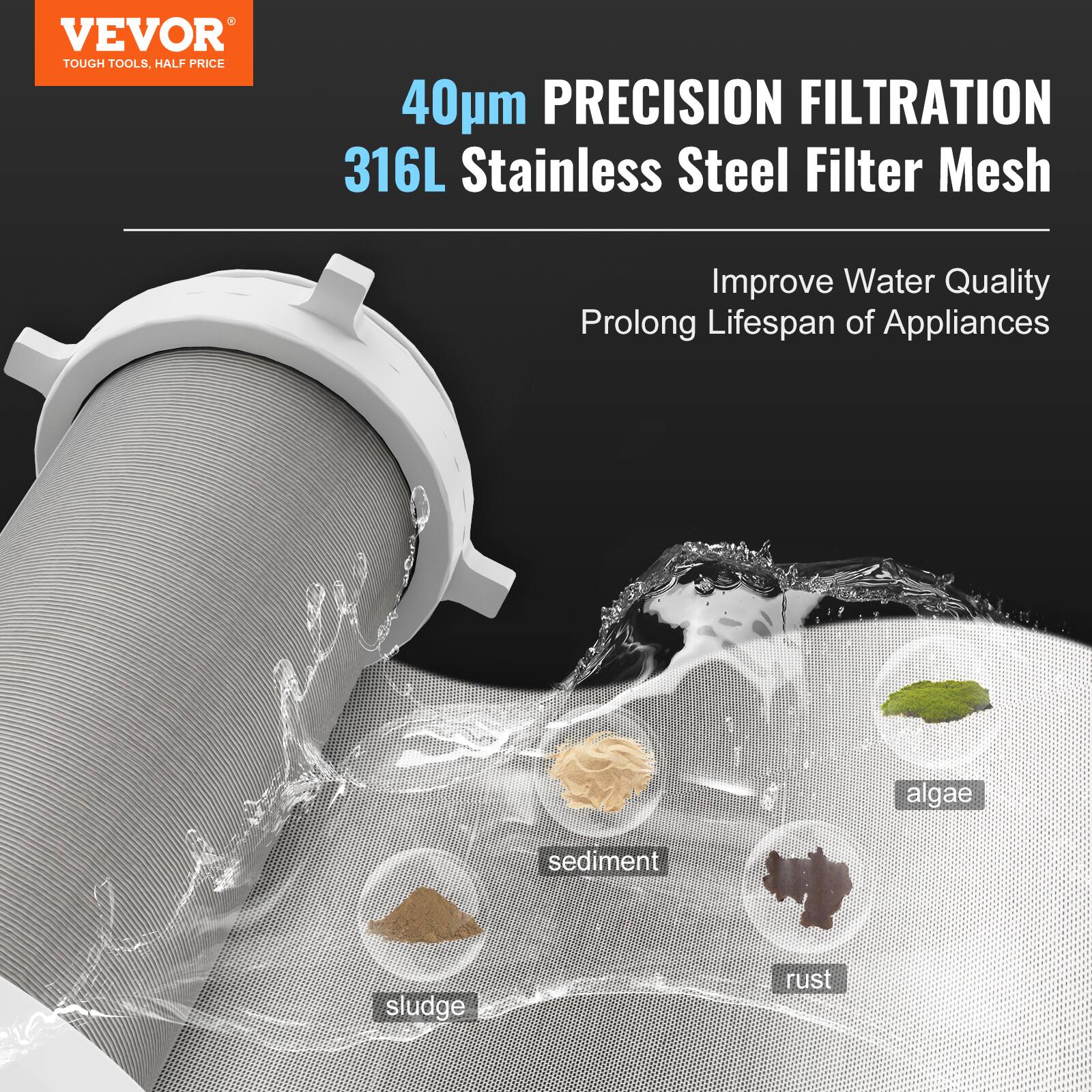 VEVOR  
TOUGH TOOLS, HALF PRICE  

40µm PRECISION FILTRATION  
316L Stainless Steel Filter Mesh  

Improve Water Quality  
Prolong Lifespan of Appliances  

- algae  
- sediment  
- sludge  
- rust
