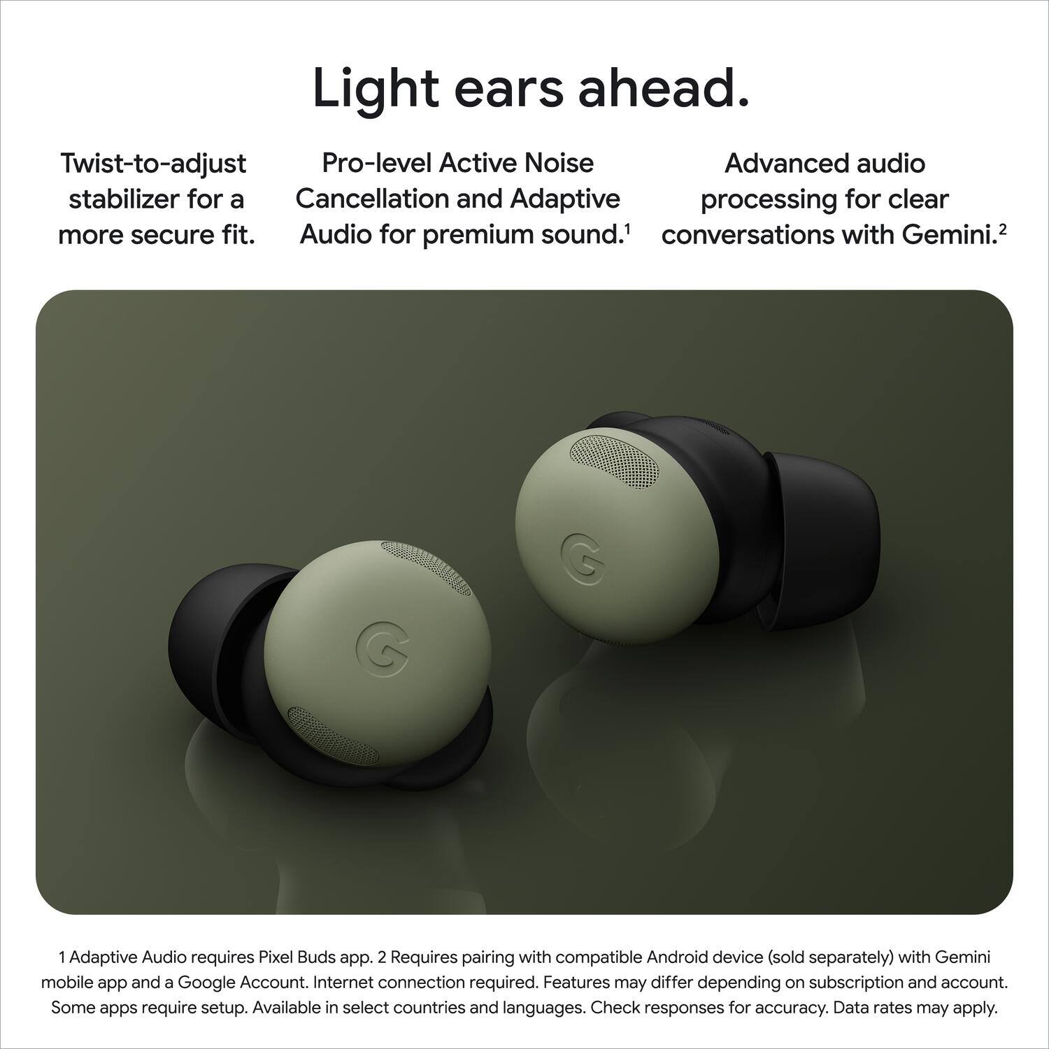 Light ears ahead. Twist-to-adjust stabilizer for a more secure fit. Pro-level Active Noise Cancellation and Adaptive Audio for premium sound. Advanced audio processing for clear conversations with Gemini. 1 Adaptive Audio requires Pixel Buds app. 2 Requires pairing with compatible Android device (sold separately) with Gemini mobile app and a Google Account. Internet connection required. Features may differ depending on subscription and account. Some apps require setup. Available in select countries and languages. Check responses for accuracy. Data rates may apply.