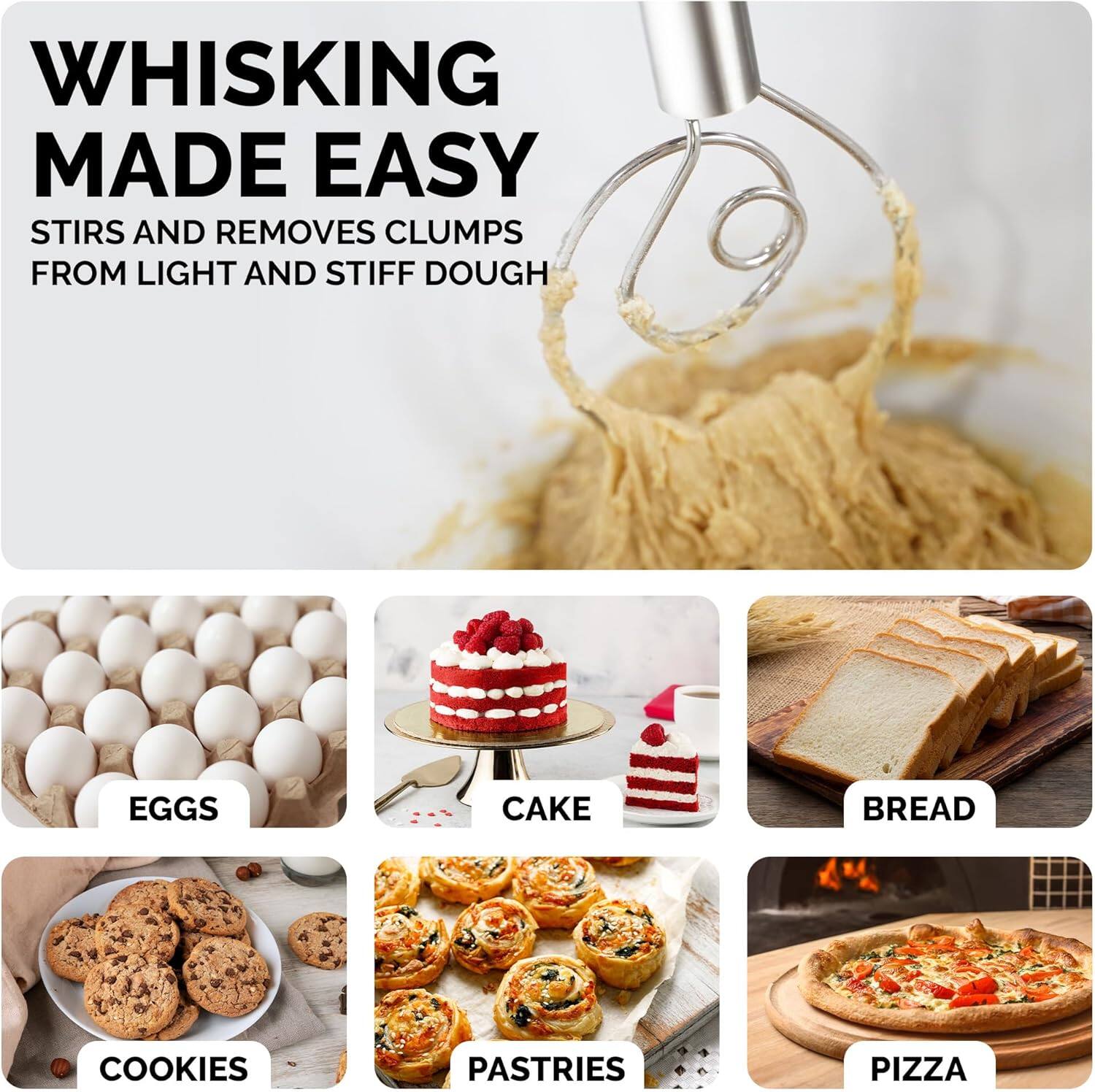 WHISKING MADE EASY  
STIRS AND REMOVES CLUMPS FROM LIGHT AND STIFF DOUGH  

EGGS  
CAKE  
BREAD  
COOKIES  
PASTRIES  
PIZZA