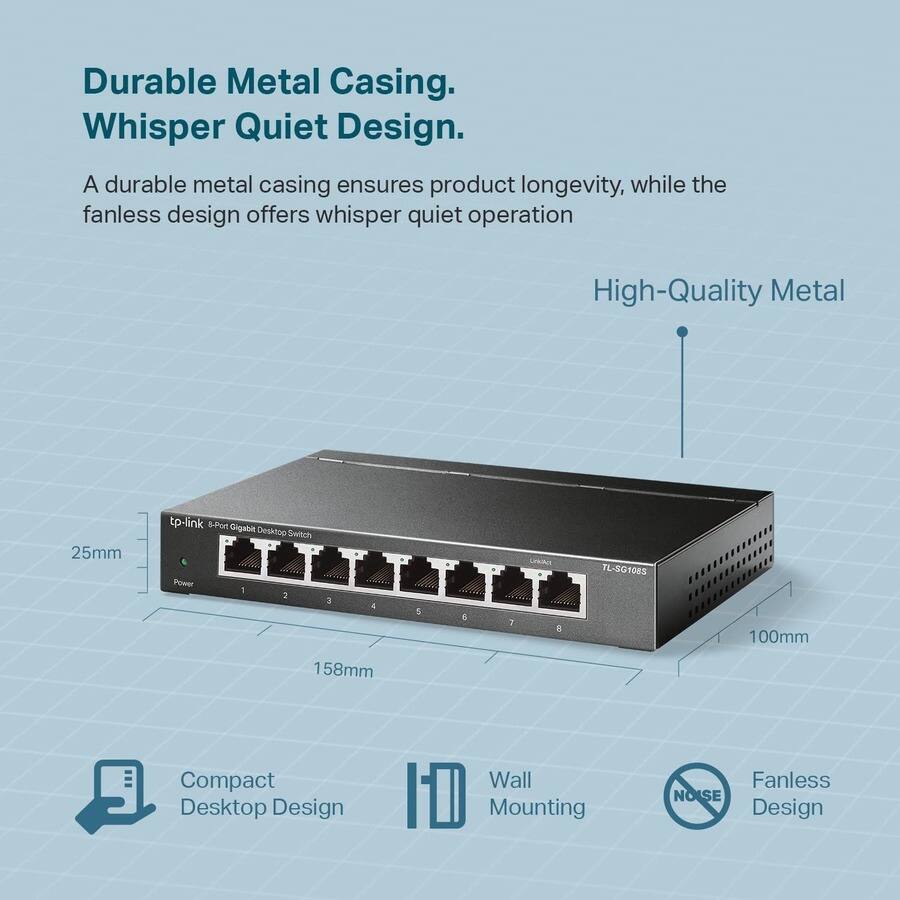 Durable Metal Casing. Whisper Quiet Design.

A durable metal casing ensures product longevity, while the fanless design offers whisper quiet operation.

High-Quality Metal

Compact Desktop Design

Wall Mounting

Fanless Design

tp-link 8-Port Gigabit Desktop Switch

TL-SG108S

25mm

100mm

158mm