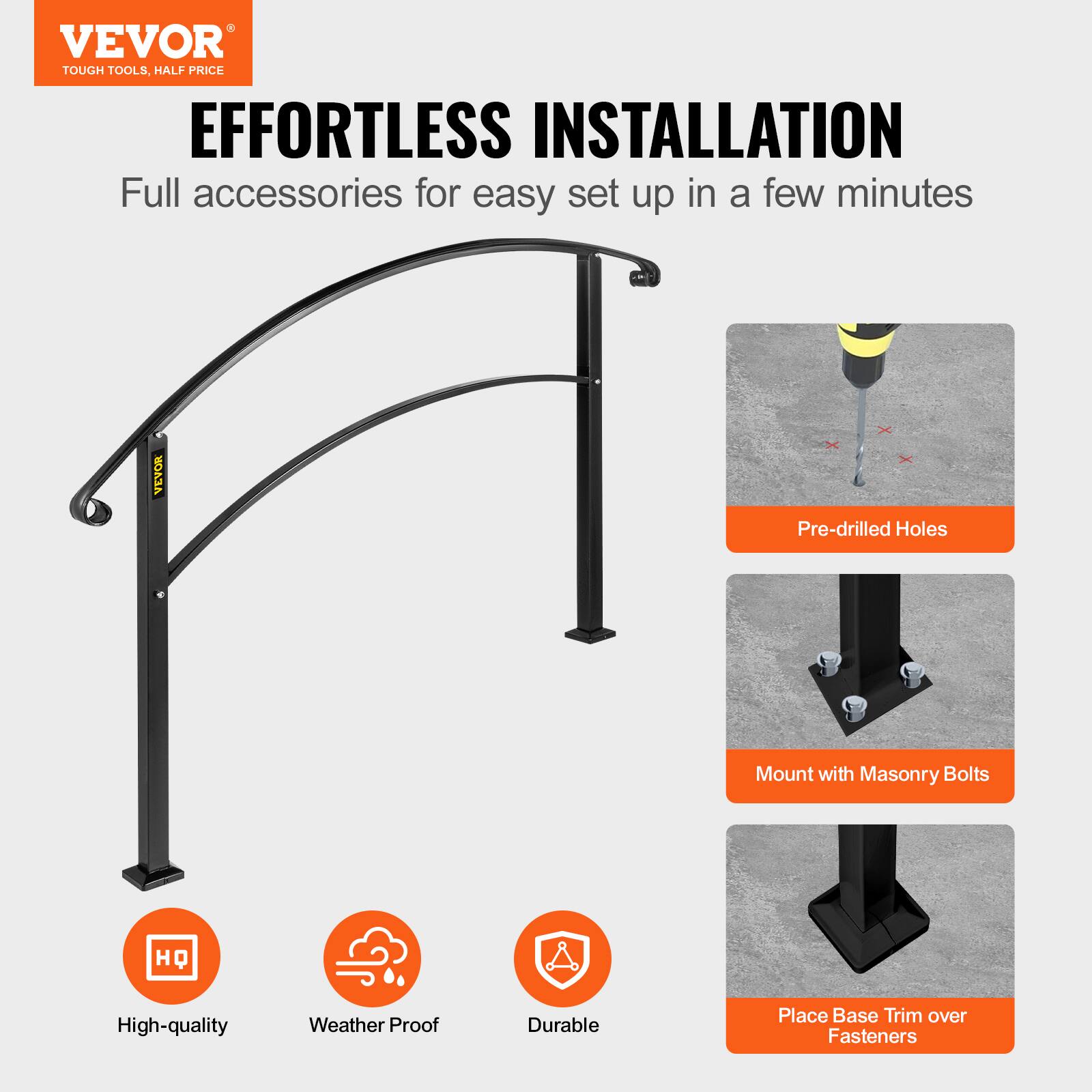 VEVOR TOUGH TOOLS, HALF PRICE
EFFORTLESS INSTALLATION
Full accessories for easy set up in a few minutes
VEVOR
Pre-drilled Holes
Mount with Masonry Bolts
HQ
High-quality
Weather Proof
Durable
Place Base Trim over Fasteners