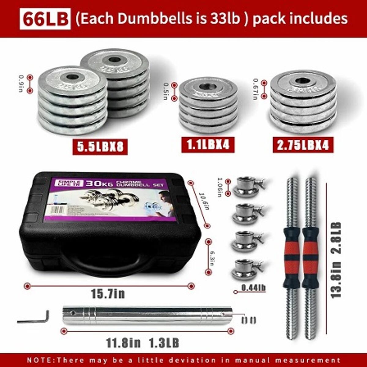 66LB (Each Dumbbell is 33lb) pack includes

- 5.5LBX8
- 1.1LBX4
- 2.75LBX4

SIMPLE CHROME CIPE TN

- 30KG OUMBBELL SET
- 15.7in
- 1.06in
- 10.6in
- 6.3in
- 0.44lb
- 2.8LB
- 13.8in
- 11.8in
- 1.3LB

NOTE: There may be a little deviation in manual measurement