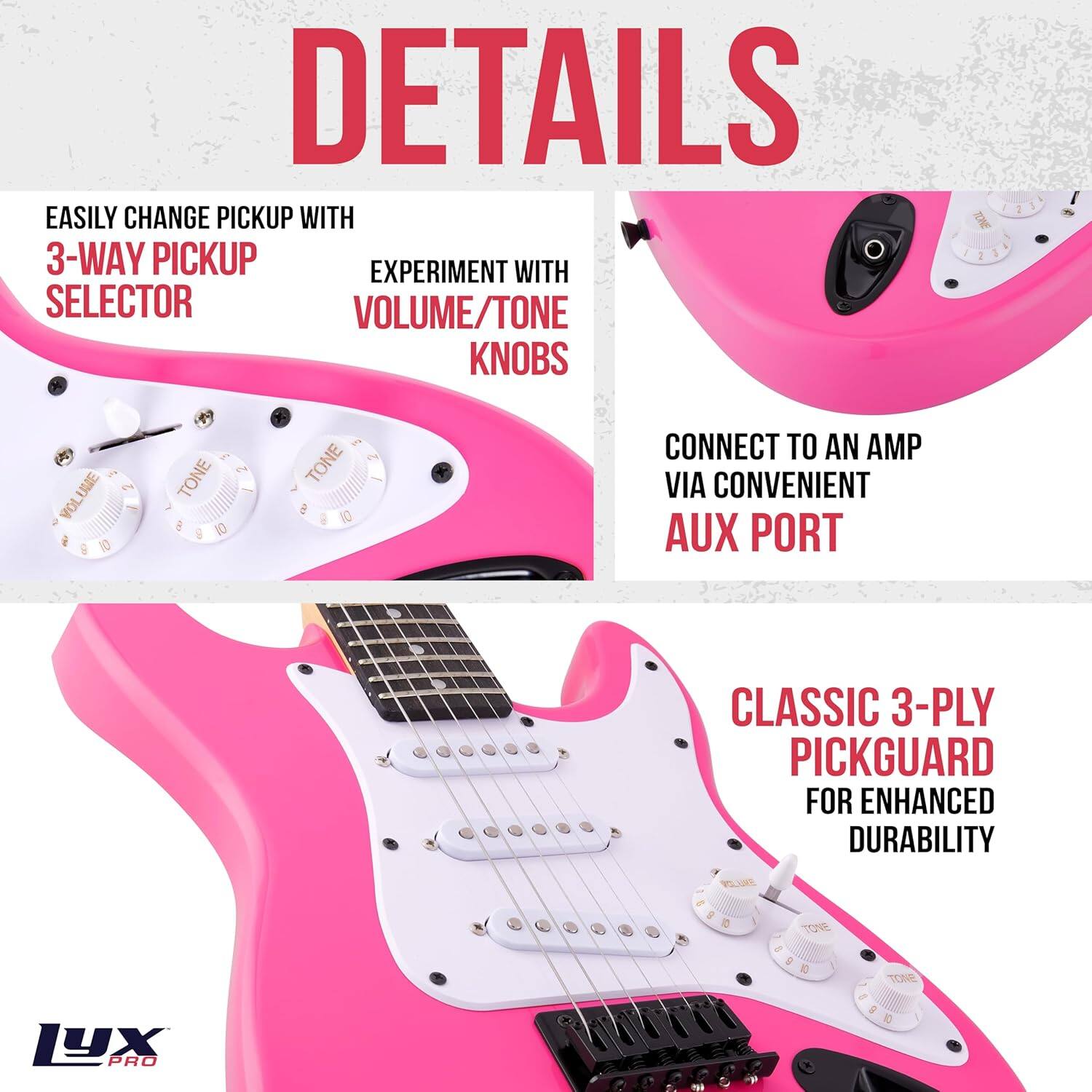 DETAILS

EASILY CHANGE PICKUP WITH  
3-WAY PICKUP SELECTOR

EXPERIMENT WITH  
VOLUME/TONE KNOBS

CONNECT TO AN AMP VIA CONVENIENT AUX PORT

CLASSIC 3-PLY PICKGUARD FOR ENHANCED DURABILITY

LYX PRO