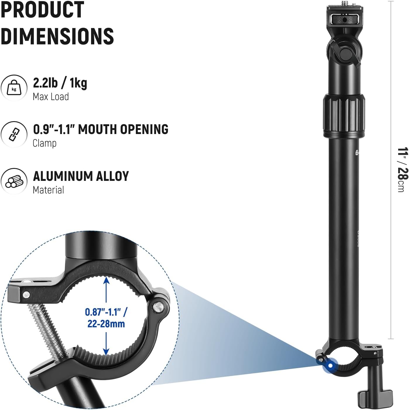 PRODUCT DIMENSIONS
- 2.2lb / 1kg Max Load
- 0.9"-1.1" MOUTH OPENING Clamp
- ALUMINUM ALLOY Material
11" / 28cm
0.87"-1.1" / 22-28mm