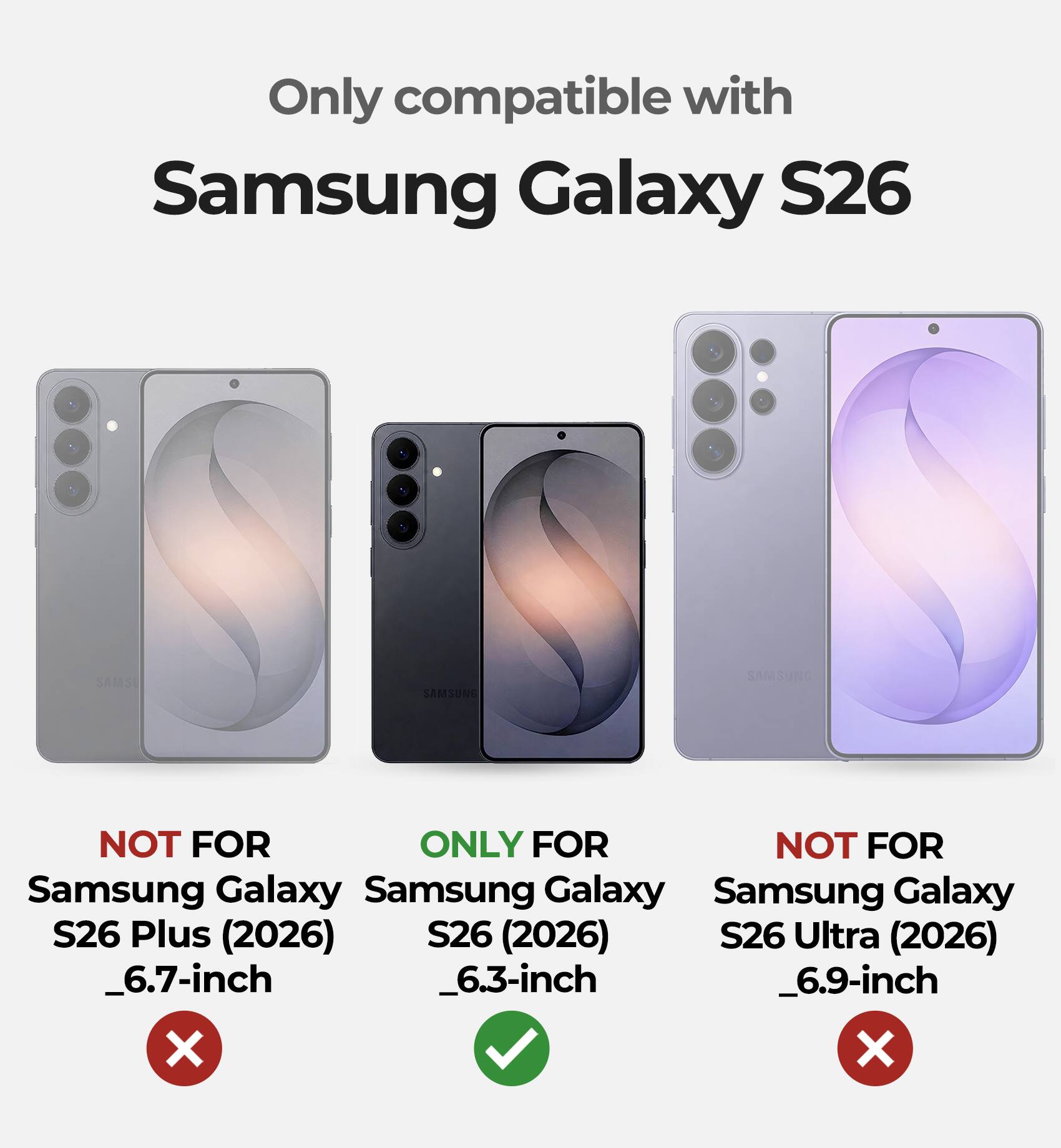 Only compatible with  
Samsung Galaxy S26  

NOT FOR  
Samsung Galaxy S26 Plus (2026)  
_6.7-inch  

ONLY FOR  
Samsung Galaxy S26 (2026)  
_6.3-inch  

NOT FOR  
Samsung Galaxy S26 Ultra (2026)  
_6.9-inch