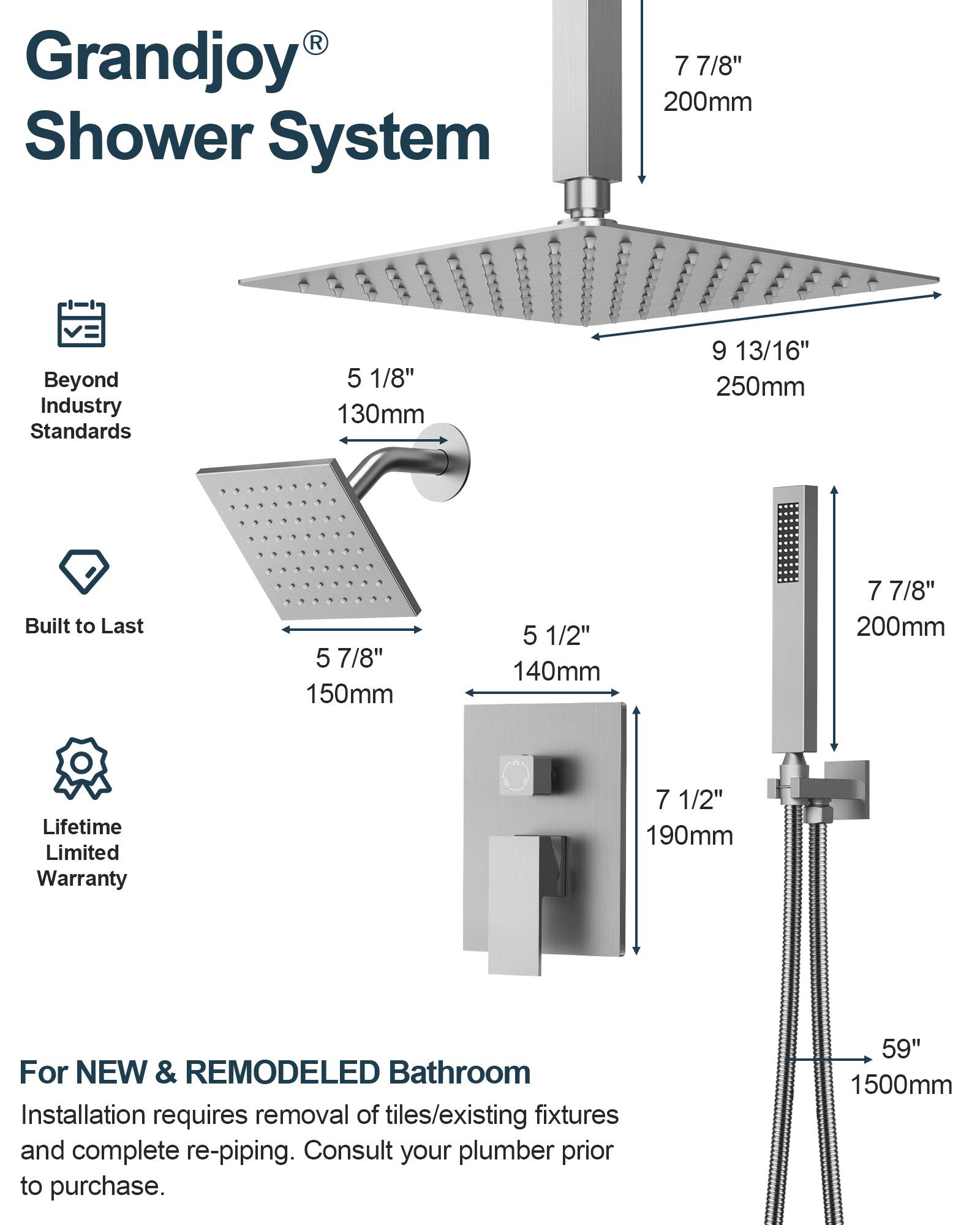 Grandjoy® Shower System

Beyond Industry Standards
- 7 7/8" 200mm
- 5 1/8" 130mm
- 9 13/16" 250mm

Built to Last
- 5 7/8" 150mm
- 5 1/2" 140mm

Lifetime Limited Warranty
- 7 7/8" 200mm
- 7 1/2" 190mm

For NEW & REMODELED Bathroom
Installation requires removal of tiles/existing fixtures and complete re-piping. Consult your plumber prior to purchase.
- 59" 1500mm