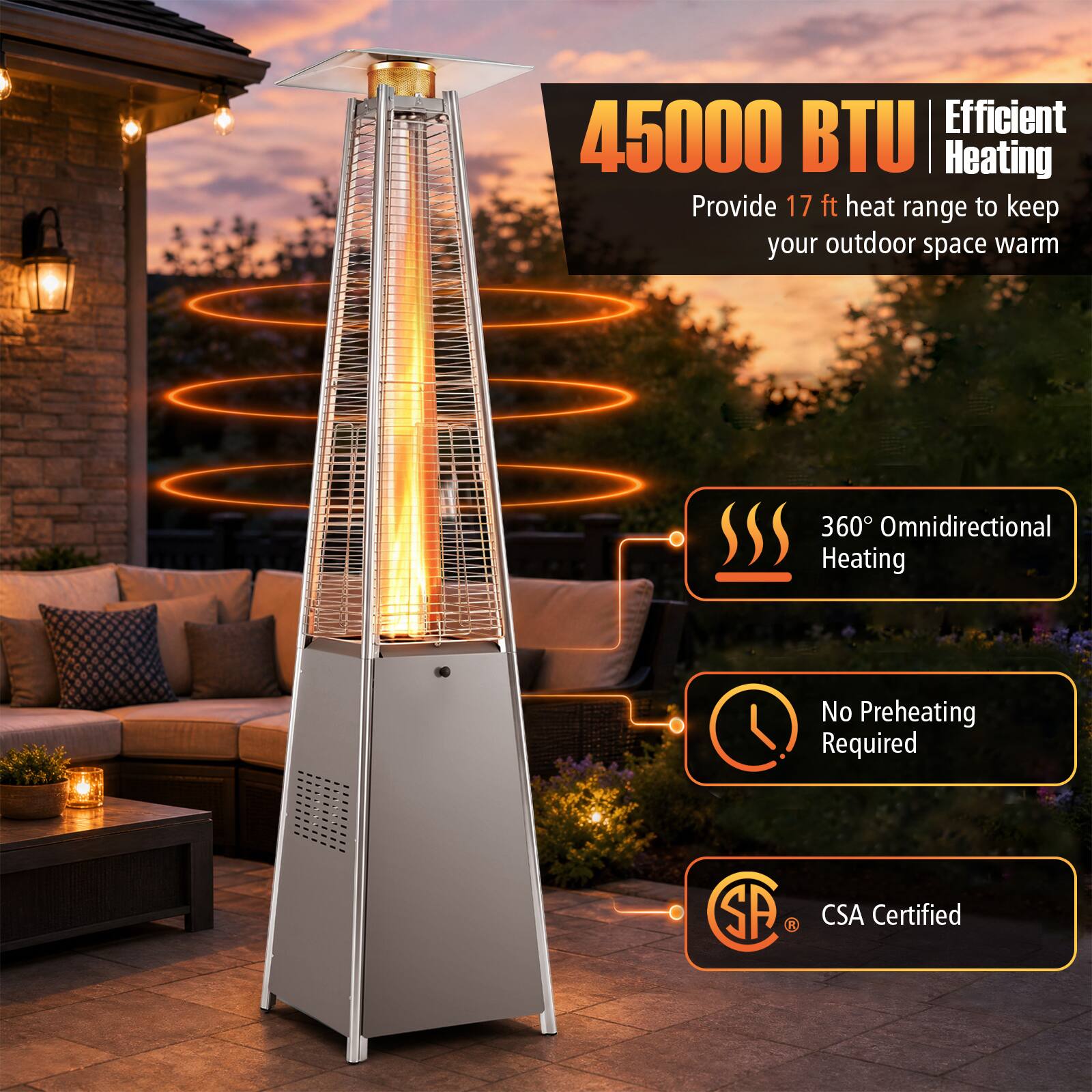 Efficient 45000 BTU Heating Provide 17 ft heat range to keep your outdoor space warm  
360° Omnidirectional Heating  
No Preheating Required  
CSA Certified