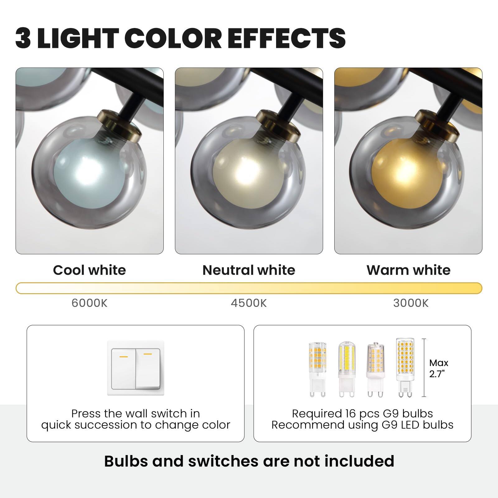 3 LIGHT COLOR EFFECTS

Cool white 6000K  
Neutral white 4500K  
Warm white 3000K  

Press the wall switch in quick succession to change color  

Required 16 pcs G9 bulbs  
Recommend using G9 LED bulbs  

Bulbs and switches are not included  

Max 2.7"
