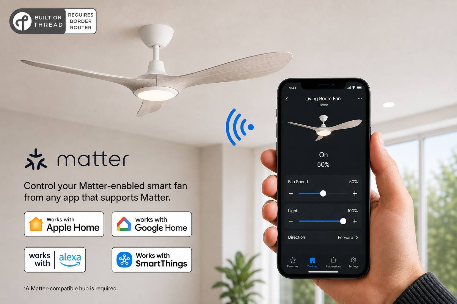 REQUIRES BUILT ON BORDER THREAD ROUTER

9:41

Living Room Fan Home

Control your Matter-enabled smart fan from any app that supports Matter. Works with Apple Home Google Home

Fan Speed Light Direction

50% + 100% + Forward

works alexa with

Works with SmartThings

Favorites Devices Automations Settings

*A Matter-compatible hub is required.