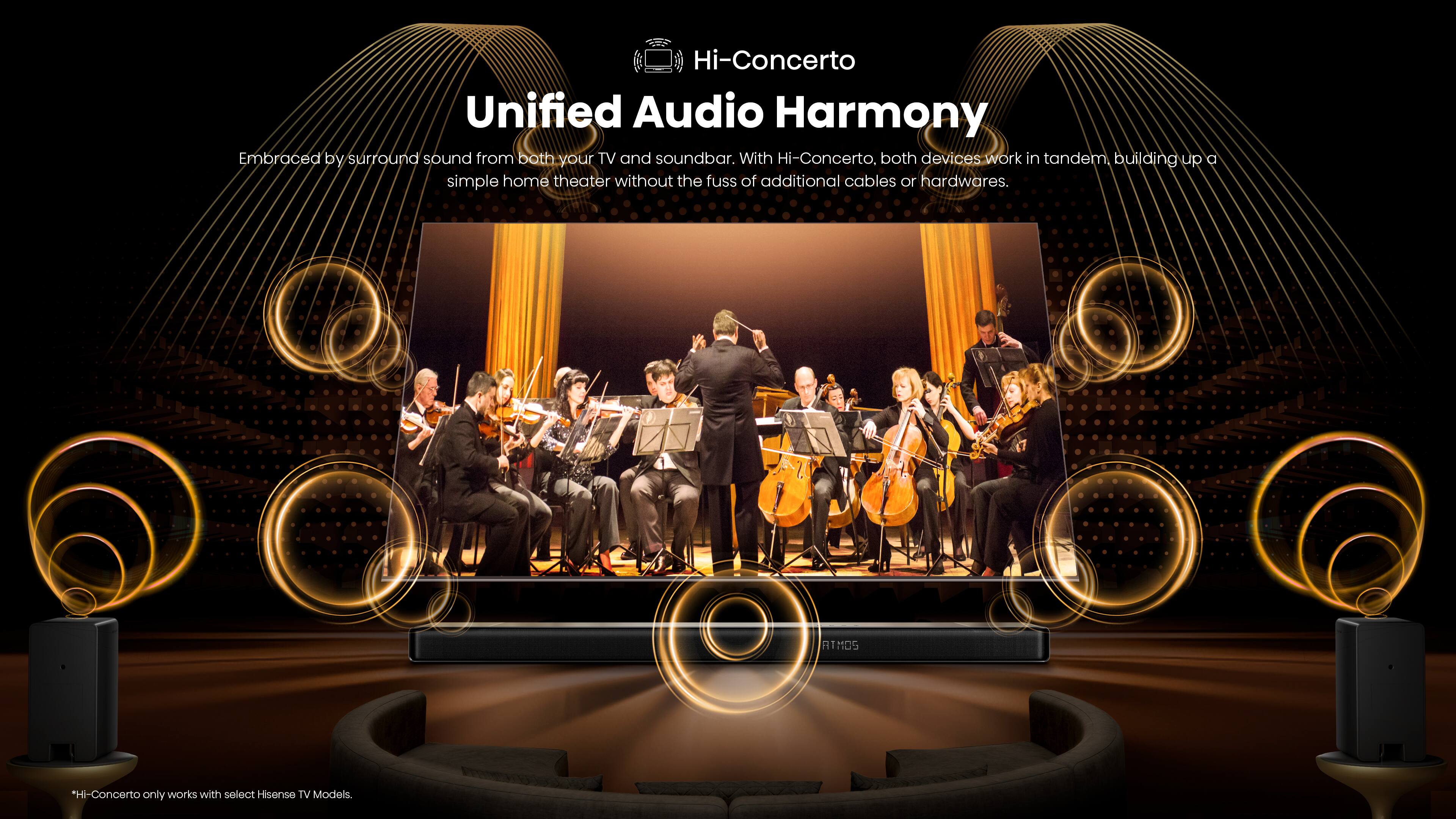 Hi-Concerto Unified Audio Harmony Embraced by surround sound from both your TV and soundbar. With Hi-Concerto, both devices work in tandem, building up a simple home theater without the fuss of additional cables or hardware. 2 RTMDS *Hi-Concerto only works with select Hisense TV models.