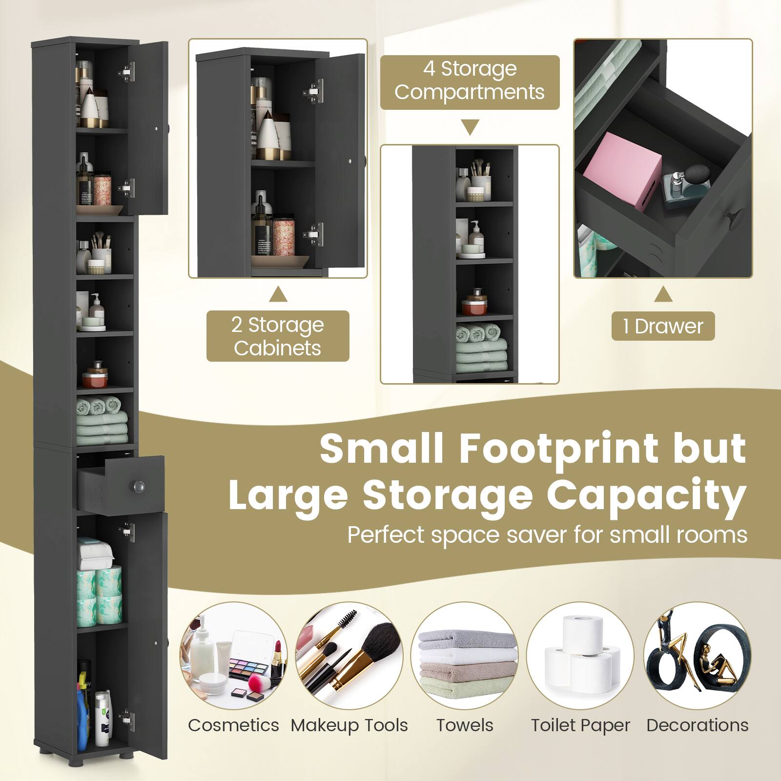 4 Storage Compartments  
2 Storage Cabinets  
1 Drawer  

Small Footprint but Large Storage Capacity  
Perfect space saver for small rooms  

Cosmetics  
Makeup Tools  
Towels  
Toilet Paper  
Decorations
