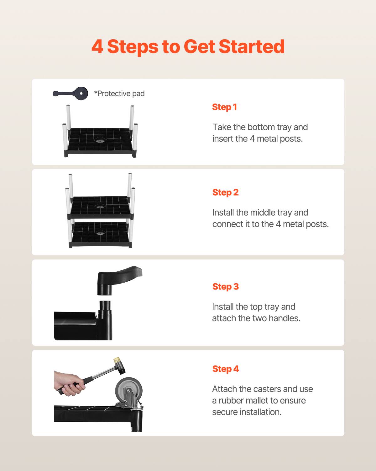 4 Steps to Get Started

*Protective pad

Step 1 Take the bottom tray and insert the 4 metal posts.

Step 2 Install the middle tray and connect it to the 4 metal posts.

Step 3 Install the top tray and attach the two handles.

Step 4 Attach the casters and use a rubber mallet to ensure secure installation.