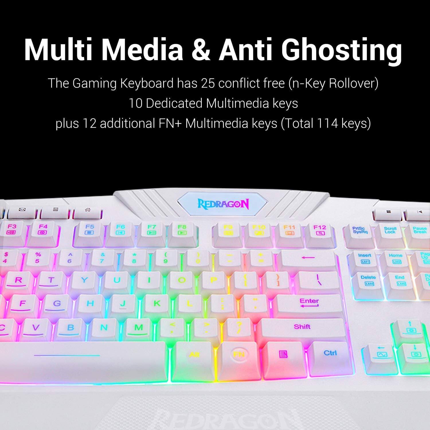 Multi Media & Anti Ghosting The Gaming Keyboard has 25 conflict free (n-Key Rollover) 10 Dedicated Multimedia keys plus 12 additional FN+ Multimedia keys (Total 114 keys) 2 REDRAGON C 2 F8 F10 F11 F12 LT Prtlle SysHa dceon Lork Pause Break S 4 % 5 A 6 & 7 8 ( D O hoand LAS Home TH Pao Up T R T Y U I O P ] Delete SALA End CH P I F G H J K L - Enter C I V B N M Shift Alt FN Ctrl G EDRAGO