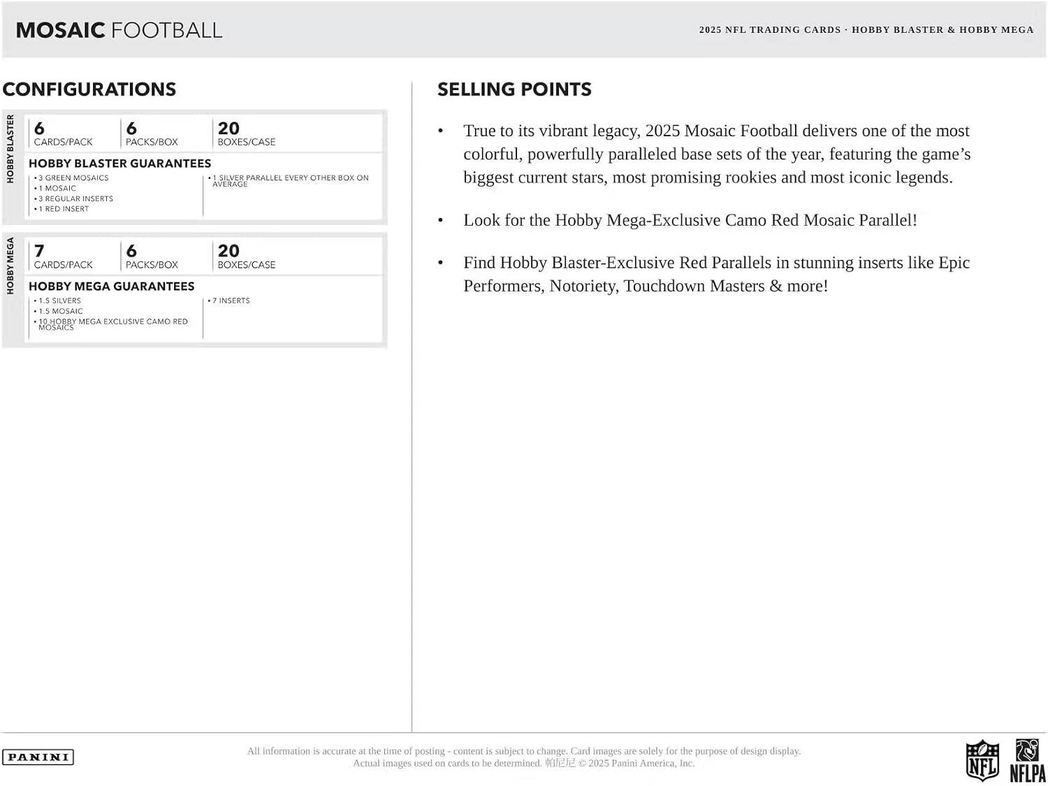 Mosaic Football 2025 NFL Trading Cards: Hobby Blaster & Hobby Mega Configurations

- 6 Cards/Pack
- 6 Packs/Box
- 20 Boxes/Case

Hobby Blaster Guarantees:
- 3 Green Mosaics
- 1 Mosaic
- 3 Regular Inserts
- 1 Red Insert

Hobby Mega Guarantees:
- 1.5 Silvers
- 1.5 Mosaics
- 7 Inserts
- Hobby Mega Exclusive Camo Red

Selling Points:
- True to its vibrant legacy, 2025 Mosaic Football delivers one of the most colorful, powerfully paralleled base sets of the year, featuring the game's biggest current stars, most promising rookies, and most iconic legends.
- Look for the Hobby Mega-Exclusive Camo Red Mosaic Parallel!
- Find Hobby Blaster-Exclusive Red Parallels in stunning inserts like Epic Performers, Notoriety, Touchdown Masters & more!

All information is accurate at the time of posting - content is subject to change. Card images are solely for the purpose of design display. Actual images used on cards to be determined. ©2025 Panini America,