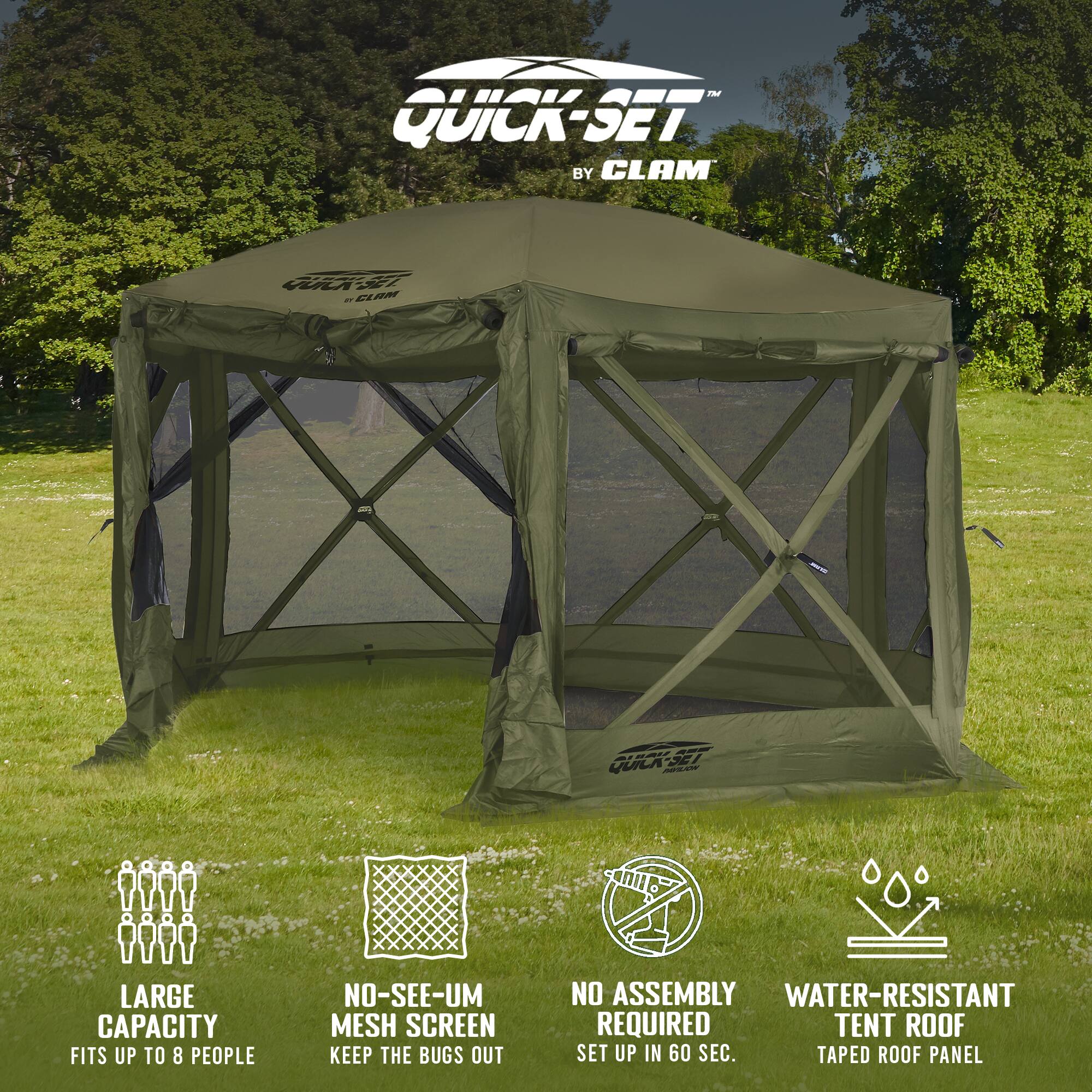 QUICK-SET BY CLAM

- LARGE CAPACITY
  - FITS UP TO 8 PEOPLE

- NO-SEE-UM MESH SCREEN
  - KEEP THE BUGS OUT

- NO ASSEMBLY REQUIRED
  - SET UP IN 60 SEC.

- WATER-RESISTANT TENT ROOF
  - TAPED ROOF PANEL