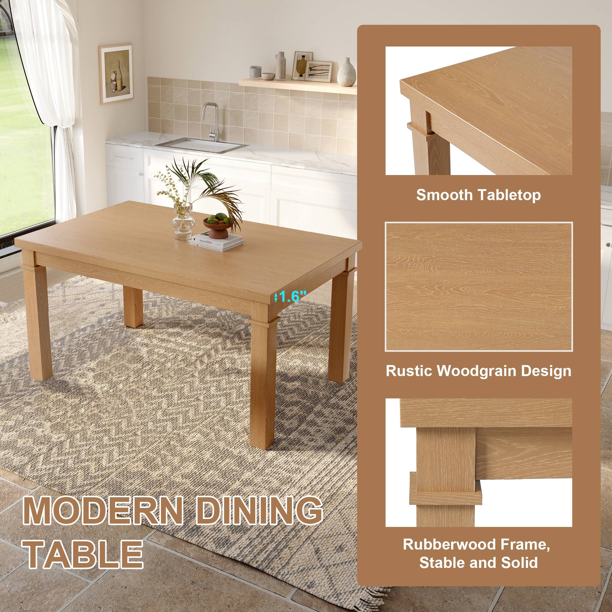 Smooth Tabletop  
1.6"  
Rustic Woodgrain Design  
Rubberwood Frame, Stable and Solid  

MODERN DINING TABLE