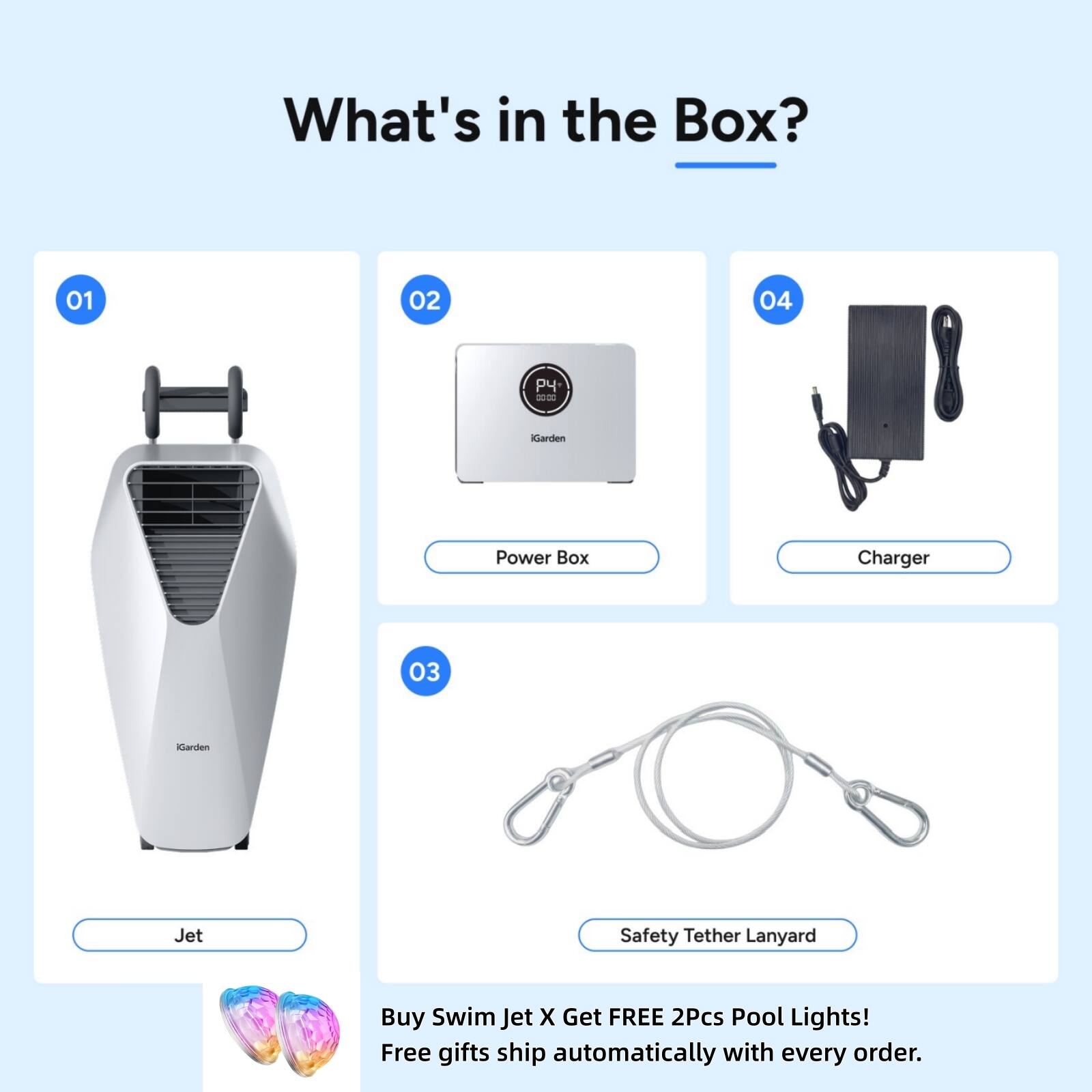 What's in the Box?
01
02
04
00:00
iGarden
Power Box
Charger
03
Garden
Jet
Safety Tether Lanyard
Buy Swim Jet X Get FREE 2Pcs Pool Lights! Free gifts ship automatically with every order.