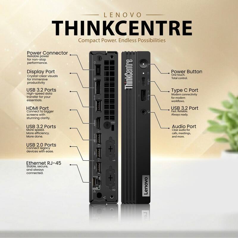 LENOVO THINKCENTRE  
Compact Power. Endless Possibilities

- Power Connector  
  Reliable power for non-stop performance.

- Display Port  
  Crystal-clear visuals for immersive productivity.

- USB 3.2 Ports  
  High-speed data transfer for your essentials.

- HDMI Port  
  Connect to bigger screens with stunning clarity.

- USB 3.2 Ports  
  More speed. More efficiency. More done.

- USB 2.0 Ports  
  Connect legacy devices with ease.

- Ethernet RJ-45  
  Stable, secure, and always connected.

- Power Button  
  One touch. Total control.

- Type C Port  
  Modern connectivity for modern workflows.

- USB 3.2 Port  
  Fast. Reliable. Always ready.

- Audio Port  
  Clear audio for calls, meetings, and more.