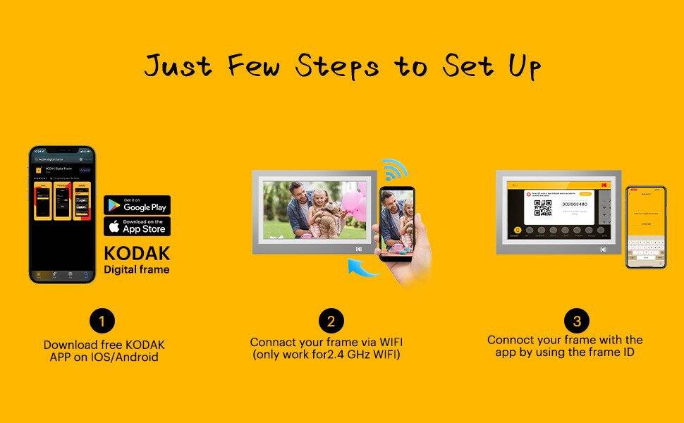 Just Few Steps to Set Up

1. Download free KODAK APP on iOS/Android
2. Connect your frame via WIFI (only work for 2.4 GHz WIFI)
3. Connect your frame with the app by using the frame ID