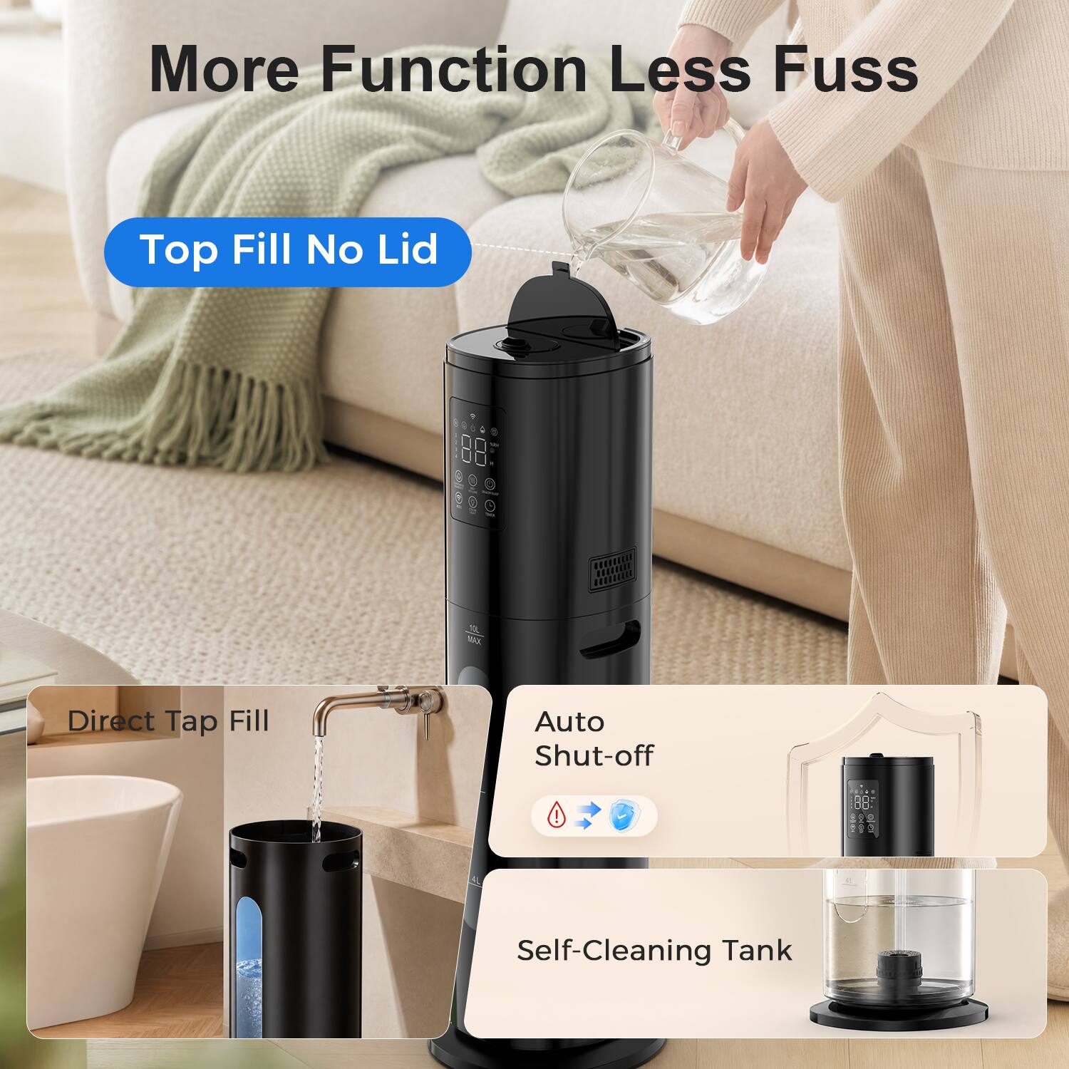 More Function Less Fuss

Top Fill No Lid

Direct Tap Fill

Auto Shut-off

Self-Cleaning Tank