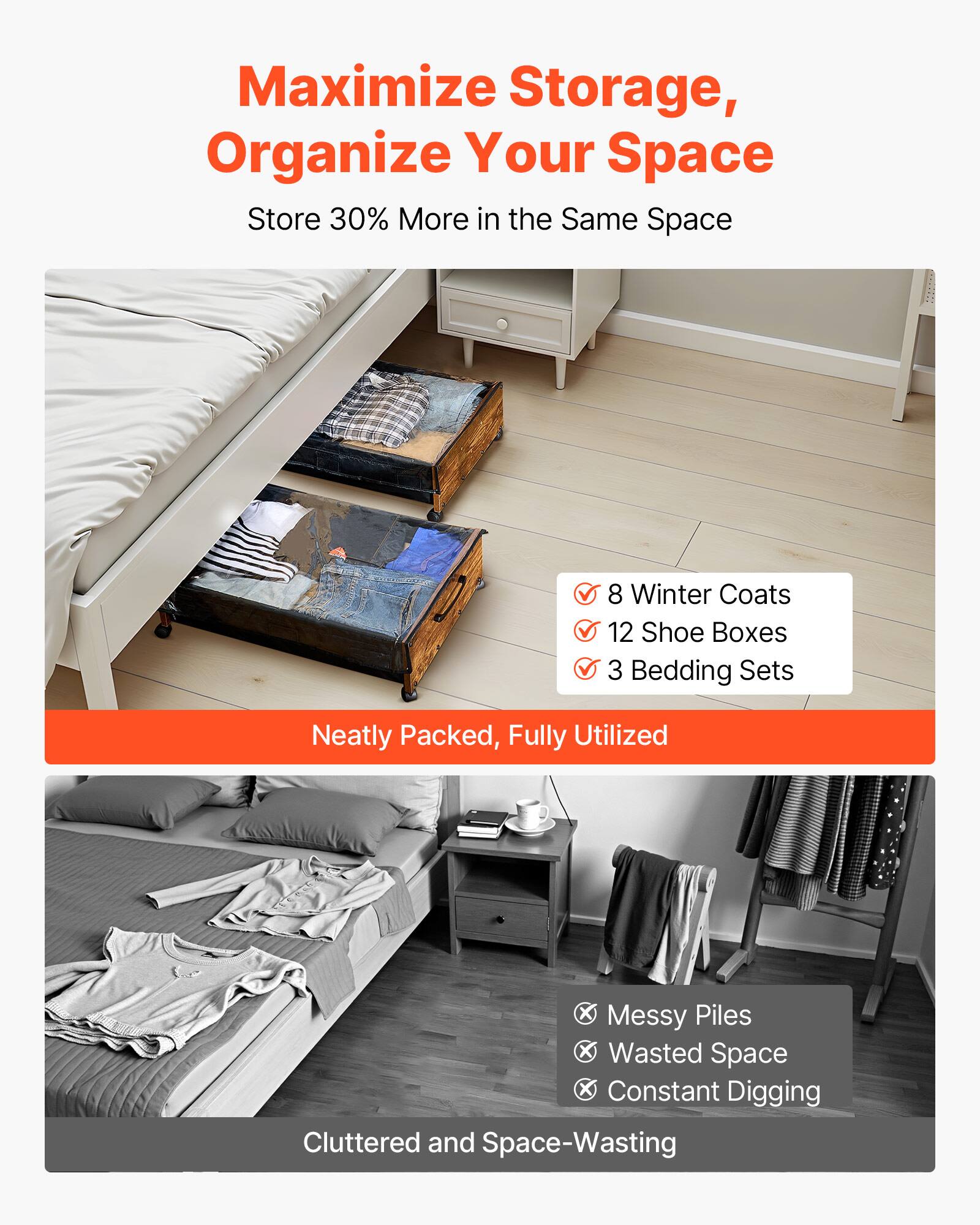 Maximize Storage, Organize Your Space  
Store 30% More in the Same Space  

- 8 Winter Coats  
- 12 Shoe Boxes  
- 3 Bedding Sets  

Neatly Packed, Fully Utilized  

Messy Piles  
Wasted Space  
Constant Digging  

Cluttered and Space-Wasting